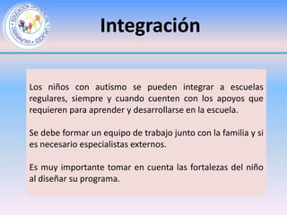 Integración

Los niños con autismo se pueden integrar a escuelas
regulares, siempre y cuando cuenten con los apoyos que
requieren para aprender y desarrollarse en la escuela.

Se debe formar un equipo de trabajo junto con la familia y si
es necesario especialistas externos.

Es muy importante tomar en cuenta las fortalezas del niño
al diseñar su programa.
 