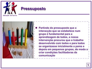 Educação InclusivaPressupostoPartindo do pressuposto que a interacção que se estabelece num grupo é fundamental para a aprendizagem de todos, a nossa intervenção procurou que o trabalho desenvolvido com todos e para todos se organizasse inicialmente a pares e depois em pequenos grupos, de modo a criar condições facilitadoras da comunicação5
