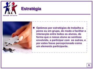 Educação InclusivaEstratégiaOptámos por estratégias de trabalho a pares ou em grupo, de modo a facilitar a interacção entre todos os alunos, de forma que o nosso aluno se sentisse envolvido, a participar com  os outros, e por estes fosse percepcionado como um elemento participante.6