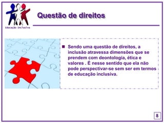 Educação InclusivaQuestão de direitosSendo uma questão de direitos, a inclusão atravessa dimensões que se prendem com deontologia, ética e valores . É nesse sentido que ela não pode perspectivar-se sem ser em termos de educação inclusiva.8