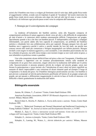 azioni che il bambino non riesce a svolgere gli forniremo aiuti di vario tipo, dalla guida fisica totale
al suggerimento verbale, avendo cura di rispettare il grado di “invadenza” del nostro intervento (la
guida fisica totale dovrà essere utilizzata solo dopo che tutti gli altri tipi di aiuto si sono rivelati
inefficaci) e di rinforzare ogni piccolo passo avanti verso la conquista dell’autonomia.
5. Strategie per il coinvolgimento dei compagni
La tendenza all’isolamento dei bambini autistici, unita alla frequente comparsa di
comportamenti problema di natura aggressiva diretti verso gli altri e alla difficoltà di comprendere
gli stati d’animo e le intenzioni altrui rendono estremamente difficile l’integrazione nel gruppo,
specialmente quando si ha a che fare con bambini piccoli. È indispensabile coinvolgere i compagni
informandoli, con parole adatte alla loro capacità di comprensione, sui problemi del bambino
autistico e chiedendo loro una collaborazione attiva per superarli. Bisogna spiegare loro che quel
bambino non è aggressivo perché è cattivo o perché intende far loro del male, ma perché non
conosce ancora altri modi per comunicare e bisogna insegnarglieli con infinita pazienza. Bisogna
invitarli a non reagire in maniera aggressiva, a non escluderlo, a non attendere passivamente che sia
lui a chiedere di giocare, ma nello stesso tempo a non insistere troppo se non vuole unirsi al gioco, a
non infastidirsi se preferisce restare a guardare.
Una volta conquistate alcune abilità di base nel gioco a due con l’insegnante, il bambino può
essere stimolato a rapportarsi con un coetaneo precedentemente istruito sulle modalità di
svolgimento di un gioco ben conosciuto, magari attraverso la mediazione dell’adulto per le prime
volte. Successivamente si possono proporre attività da svolgere nel piccolo gruppo, senza mai
forzare la partecipazione e senza lasciare che l’introduzione di nuovi attori nel gioco significhi un
aumento di fattori imprevedibili o una variazione di alcuni elementi quali ad esempio il luogo di
svolgimento e la durata del gioco. Se il bambino interagisce positivamente con due o tre bambini si
può provare a proporgli un’attività particolarmente gratificante all’interno di un gruppo sempre più
grande, per poi passare a differenziare maggiormente le attività in base al livello di interesse e di
difficoltà e ridurre gradualmente la mediazione dell’adulto.
Bibliografia essenziale
Aarons, M., Gittens, T., È autismo? Trento, Centro Studi Erickson 1994.
American Psychiatric Association, DSM-IV-TR Manuale diagnostico e statistico dei disturbi
mentali. Milano, Masson 2002.
Baron-Cohen S., Howlin, P., Hadwin, J., Teoria della mente e autismo. Trento, Centro Studi
Erickson 1999.
Lovaas, I., “Behavioral Treatment and Normal Educational and Intellectual Functioning in
Young Authistic Children” In: Journal of Autism and Developmental Disorders, n. 9/1987.
Micheli, E., Xaiz, C., Gioco e interazione sociale nell’autismo. Cento idee per favorire lo
sviluppo dell’intersoggettività. Trento, Centro Studi Erickson 2001.
Schopler, E., Autismo in famiglia. Trento, Centro Studi Erickson 1998.
Schopler, E., Lansing, M., Waters, L., Attività didattiche per autistici. Milano, Masson
1995.
 