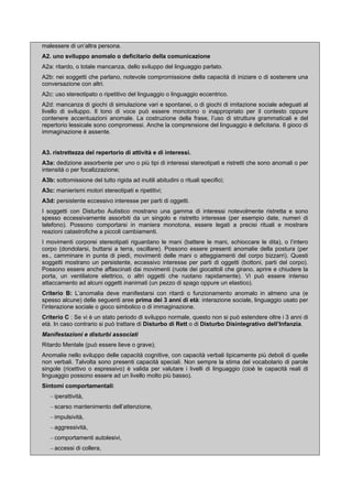 malessere di un’altra persona.
A2. uno sviluppo anomalo o deficitario della comunicazione
A2a: ritardo, o totale mancanza, dello sviluppo del linguaggio parlato.
A2b: nei soggetti che parlano, notevole compromissione della capacità di iniziare o di sostenere una
conversazione con altri.
A2c: uso stereotipato o ripetitivo del linguaggio o linguaggio eccentrico.
A2d: mancanza di giochi di simulazione vari e spontanei, o di giochi di imitazione sociale adeguati al
livello di sviluppo. Il tono di voce può essere monotono o inappropriato per il contesto oppure
contenere accentuazioni anomale. La costruzione della frase, l’uso di strutture grammaticali e del
repertorio lessicale sono compromessi. Anche la comprensione del linguaggio è deficitaria. Il gioco di
immaginazione è assente.
A3. ristrettezza del repertorio di attività e di interessi.
A3a: dedizione assorbente per uno o più tipi di interessi stereotipati e ristretti che sono anomali o per
intensità o per focalizzazione;
A3b: sottomissione del tutto rigida ad inutili abitudini o rituali specifici;
A3c: manierismi motori stereotipati e ripetitivi;
A3d: persistente eccessivo interesse per parti di oggetti.
I soggetti con Disturbo Autistico mostrano una gamma di interessi notevolmente ristretta e sono
spesso eccessivamente assorbiti da un singolo e ristretto interesse (per esempio date, numeri di
telefono). Possono comportarsi in maniera monotona, essere legati a precisi rituali e mostrare
reazioni catastrofiche a piccoli cambiamenti.
I movimenti corporei stereotipati riguardano le mani (battere le mani, schioccare le dita), o l’intero
corpo (dondolarsi, buttarsi a terra, oscillare). Possono essere presenti anomalie della postura (per
es., camminare in punta di piedi, movimenti delle mani o atteggiamenti del corpo bizzarri). Questi
soggetti mostrano un persistente, eccessivo interesse per parti di oggetti (bottoni, parti del corpo).
Possono essere anche affascinati dai movimenti (ruote dei giocattoli che girano, aprire e chiudere la
porta, un ventilatore elettrico, o altri oggetti che ruotano rapidamente). Vi può essere intenso
attaccamento ad alcuni oggetti inanimati (un pezzo di spago oppure un elastico).
Criterio B: L’anomalia deve manifestarsi con ritardi o funzionamento anomalo in almeno una (e
spesso alcune) delle seguenti aree prima dei 3 anni di età: interazione sociale, linguaggio usato per
l’interazione sociale o gioco simbolico o di immaginazione.
Criterio C : Se vi è un stato periodo di sviluppo normale, questo non si può estendere oltre i 3 anni di
età. In caso contrario si può trattare di Disturbo di Rett o di Disturbo Disintegrativo dell’Infanzia.
Manifestazioni e disturbi associati
Ritardo Mentale (può essere lieve o grave);
Anomalie nello sviluppo delle capacità cognitive, con capacità verbali tipicamente più deboli di quelle
non verbali. Talvolta sono presenti capacità speciali. Non sempre la stima del vocabolario di parole
singole (ricettivo o espressivo) è valida per valutare i livelli di linguaggio (cioè le capacità reali di
linguaggio possono essere ad un livello molto più basso).
Sintomi comportamentali:
– iperattività,
– scarso mantenimento dell’attenzione,
– impulsività,
– aggressività,
– comportamenti autolesivi,
– accessi di collera,
 