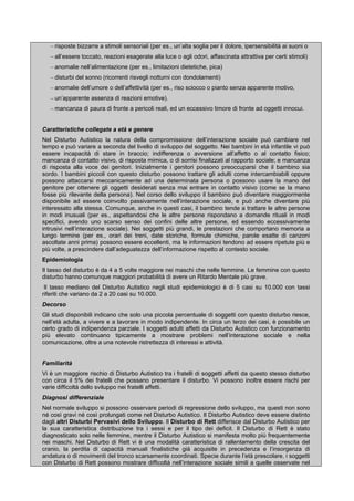 – risposte bizzarre a stimoli sensoriali (per es., un’alta soglia per il dolore, ipersensibilità ai suoni o
– all’essere toccato, reazioni esagerate alla luce o agli odori, affascinata attrattiva per certi stimoli)
– anomalie nell’alimentazione (per es., limitazioni dietetiche, pica)
– disturbi del sonno (ricorrenti risvegli notturni con dondolamenti)
– anomalie dell’umore o dell’affettività (per es., riso sciocco o pianto senza apparente motivo,
– un’apparente assenza di reazioni emotive).
– mancanza di paura di fronte a pericoli reali, ed un eccessivo timore di fronte ad oggetti innocui.
Caratteristiche collegate a età e genere
Nel Disturbo Autistico la natura della compromissione dell’interazione sociale può cambiare nel
tempo e può variare a seconda del livello di sviluppo del soggetto. Nei bambini in età infantile vi può
essere incapacità di stare in braccio; indifferenza o avversione all’affetto o al contatto fisico;
mancanza di contatto visivo, di risposta mimica, o di sorrisi finalizzati al rapporto sociale; e mancanza
di risposta alla voce dei genitori. Inizialmente i genitori possono preoccuparsi che il bambino sia
sordo. I bambini piccoli con questo disturbo possono trattare gli adulti come intercambiabili oppure
possono attaccarsi meccanicamente ad una determinata persona o possono usare la mano del
genitore per ottenere gli oggetti desiderati senza mai entrare in contatto visivo (come se la mano
fosse più rilevante della persona). Nel corso dello sviluppo il bambino può diventare maggiormente
disponibile ad essere coinvolto passivamente nell’interazione sociale, e può anche diventare più
interessato alla stessa. Comunque, anche in questi casi, il bambino tende a trattare le altre persone
in modi inusuali (per es., aspettandosi che le altre persone rispondano a domande rituali in modi
specifici, avendo uno scarso senso dei confini delle altre persone, ed essendo eccessivamente
intrusivi nell’interazione sociale). Nei soggetti più grandi, le prestazioni che comportano memoria a
lungo termine (per es., orari dei treni, date storiche, formule chimiche, parole esatte di canzoni
ascoltate anni prima) possono essere eccellenti, ma le informazioni tendono ad essere ripetute più e
più volte, a prescindere dall’adeguatezza dell’informazione rispetto al contesto sociale.
Epidemiologia
Il tasso del disturbo è da 4 a 5 volte maggiore nei maschi che nelle femmine. Le femmine con questo
disturbo hanno comunque maggiori probabilità di avere un Ritardo Mentale più grave.
Il tasso mediano del Disturbo Autistico negli studi epidemiologici è di 5 casi su 10.000 con tassi
riferiti che variano da 2 a 20 casi su 10.000.
Decorso
Gli studi disponibili indicano che solo una piccola percentuale di soggetti con questo disturbo riesce,
nell’età adulta, a vivere e a lavorare in modo indipendente. In circa un terzo dei casi, è possibile un
certo grado di indipendenza parziale. I soggetti adulti affetti da Disturbo Autistico con funzionamento
più elevato continuano tipicamente a mostrare problemi nell’interazione sociale e nella
comunicazione, oltre a una notevole ristrettezza di interessi e attività.
Familiarità
Vi è un maggiore rischio di Disturbo Autistico tra i fratelli di soggetti affetti da questo stesso disturbo
con circa il 5% dei fratelli che possano presentare il disturbo. Vi possono inoltre essere rischi per
varie difficoltà dello sviluppo nei fratelli affetti.
Diagnosi differenziale
Nel normale sviluppo si possono osservare periodi di regressione dello sviluppo, ma questi non sono
né così gravi né così prolungati come nel Disturbo Autistico. Il Disturbo Autistico deve essere distinto
dagli altri Disturbi Pervasivi dello Sviluppo. Il Disturbo di Rett differisce dal Disturbo Autistico per
la sua caratteristica distribuzione tra i sessi e per il tipo dei deficit. Il Disturbo di Rett è stato
diagnosticato solo nelle femmine, mentre il Disturbo Autistico si manifesta molto più frequentemente
nei maschi. Nel Disturbo di Rett vi è una modalità caratteristica di rallentamento della crescita del
cranio, la perdita di capacità manuali finalistiche già acquisite in precedenza e l’insorgenza di
andatura o di movimenti del tronco scarsamente coordinati. Specie durante l’età prescolare, i soggetti
con Disturbo di Rett possono mostrare difficoltà nell’interazione sociale simili a quelle osservate nel
 