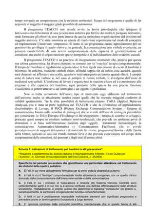 tempo trovando un compromesso con le richieste ambientali. Scopo del programma è quello di far
acquisire al soggetto il maggior grado possibile di autonomia.
Il programma TEACCH non prende avvio da teorie psicologiche che spiegano il
funzionamento della mente di una persona non autistica per fornire dei metri di paragone normativi,
onde formulare gli obiettivi; esso parte invece da quella particolare organizzazione del pensiero nel
soggetto autistico. C’è stata insomma un specie di rivoluzione copernicana nel modo di concepire
ed implementare l’intervento terapeutico. Si tratta di un programma creato appositamente per un
pensiero che privilegia il canale visivo e, in generale, la comunicazione non verbale e concreta; un
pensiero caratterizzato da una severa compromissione delle capacità di generalizzazione ed
astrazione, ma anche di organizzazione spazio-temporale e di individuazione delle relazioni causali.
Il programma TEACCH è un percorso di insegnamento strutturato che, proprio per questa
sua ultima caratteristica, ha diversi elementi in comune con la “vecchia” terapia comportamentale.
Il tempo del bambino è rigidamente organizzato e di tale rigida successione di eventi il bambino è
informato in anticipo, mediante simboli chiari, affinché sappia fin da subito cosa accadrà, quando
sarà chiamato ad effettuare una scelta, quanto lo terrà impegnato un lavoro, quando finirà. I compiti
sono di natura non verbale o, nel caso di compiti di natura verbale, si avvalgono dell’aiuto di
mediatori non verbali. L’ambiente di lavoro è organizzato in maniera chiara ed è commisurato alle
esigenze e alle capacità del bambino; ogni porzione dello spazio ha una precisa funzione
visualizzata in genere attraverso un’immagine o un oggetto significativo.
Non si tratta certamente dell’unico tipo di intervento oggi utilizzato nel trattamento
dell’autismo, anche se attualmente sembra essere quello che ha ricevuto maggiori conferme di
validità sperimentale. Tra le altre possibilità di trattamento citiamo: l’ABA (Applied Behavior
Analysis), che è stata in parte inglobata nel TEACCH e che fa riferimento all’apprendimento
discriminativo di Lovaas; il PECS (Picture Exchange Communication System – Sistema di
comunicazione basato sullo scambio di immagini) che si avvale dell’uso di immagini prestabilite
per comunicare; la TED (Thérapie d’Exchange et Développement – terapia di scambio e sviluppo),
praticata quasi sempre in strutture sanitarie semi-residenziali, che prevede un ambiente privo di
distrazioni e si basa sull’interazione mediata dagli oggetti; trattamenti farmacologici; la
comunicazione Aumentativa/Alternativa (o Comunicazione Facilitata), che si avvale
prevalentemente di supporti informatici o di materiale facilitante; programma Howlin o della Teoria
della Mente, dedicato ai casi con ritardo mentale lieve e che prevede esercitazioni nel campo della
comprensione delle emozioni, dei pensieri e degli stati d’animo altrui.
Scheda 2. Indicazioni di trattamento per bambini in età pre-scolare*
*Riduzione e adattamento da: Società Italiana di Neuropsichiatria Infantile, “Linee Guida per
l’Autismo”, in: Giornale di Neuropsichiatria dell’Età Evolutiva, n. 25/2005.
Specificità del periodo pre-scolare che giustificano una particolare attenzione nel trattamento
dei disturbi dello spettro autistico:
A. È l’età in cui viene abitualmente formulata per la prima volta la diagnosi di autismo;
B. è l’età in cui il “fenotipo” comportamentale risulta abbastanza omogeneo, con un quadro clinico
dominato dalla compromissione dell’interazione sociale e della comunicazione
C. è l’età in cui i processi di maturazione e crescita del Sistema Nervoso Centrale sono
particolarmente spinti e in cui non si è ancora verificata una definita differenziazione delle strutture
encefaliche. Probabilmente, è proprio questo che determina la massima “pervasività” dei sintomi e,
paradossalmente, la particolare omogeneità del fenotipo comportamentale;
D. è l’età in cui è praticamente impossibile individuare elementi con significato prognostico e
prevedere anche in termini generici l’evoluzione a lungo termine.
E. E’ opinione condivisa dalla comunità scientifica internazionale che in questa fascia di età
 