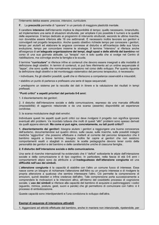 l’intervento debba essere: precoce, intensivo, curriculare.
F. La precocità permette di “operare” in un periodo di maggiore plasticità mentale.
Il carattere intensivo dell’intervento implica la disponibilità di tempo: quello necessario, innanzitutto,
ad implementare una serie di situazioni strutturate, per ampliare il più possibile il numero e la qualità
delle esperienze. Il tempo dedicato ai programmi di intervento strutturati, secondo le ultime ricerche,
non dovrebbe essere inferiore alle 18 ore settimanali. È necessario inoltre lavorare sui genitori e
coinvolgerli nel progetto terapeutico. Anche questo obiettivo richiede tempo per conoscere i genitori,
tempo per aiutarli ad elaborare le angosce connesse al disturbo e all’incertezza della sua futura
evoluzione, tempo per concordare insieme le strategie. Il termine “intensivo” si riferisce anche
all’esigenza di un’adeguata organizzazione dei tempi, degli spazi e delle attività del bambino nel
corso di una sua giornata abituale. La “terapia” non è solo quella che si svolge nel Centro di
riabilitazione, ma coinvolge anche la famiglia e la scuola.
Il termine “curriculare” si riferisce infine ai contenuti che devono essere insegnati e alla modalità di
definizione degli obiettivi. In termini di contenuti, si può fare riferimento ad un ordine sequenziale di
“tappe”, che sono quelle che normalmente compaiono nel corso dello sviluppo. Per quanto riguarda
la definizione degli obiettivi e del monitoraggio sistematico del percorso terapeutico, è necessario:
• individuare, fra gli obiettivi possibili, quelli che si riferiscono a competenze osservabili e misurabili;
• stabilire un punto di partenza e prefissare una serie di tappe sequenziali;
• predisporre un sistema per la raccolta dei dati in itinere e la valutazione dei risultati in tempi
prefissati.
“Punti critici” e aspetti prioritari del periodo 0-6 anni:
1. il disorientamento dei genitori;
2. il disturbo dell’interazione sociale e della comunicazione, espresso da una marcata difficoltà
(impossibilità) di aggancio relazionale e da una scarsa (assente) disponibilità ad esperienze
condivise;
3. la scarsa modulazione degli stati emotivi.
Individuare questi tre aspetti quali punti critici cui deve rivolgersi il progetto non significa ignorare
eventuali altri problemi. Va ricordato tuttavia che molti di questi “altri” problemi sono spesso derivati
da quelli appena elencati. Ma come si può agire, concretamente, su tali punti critici?
1. disorientamento dei genitori: bisogna aiutare i genitori a raggiungere una buona conoscenza
dell’autismo, documentandosi sul quadro clinico, sulle cause, sulle ricerche, sulle possibili indagini
mediche “aggiuntive” che possono effettuare e metterli al corrente del percorso terapeutico che il
bambino seguirà a breve termine; bisogna inoltre far capire ai genitori che non esistono
comportamenti esatti o sbagliati in assoluto: le scelte pedagogiche devono tener conto della
personalità dei genitori e del bambino e delle caratteristiche uniche di ciascuna famiglia..
2. Il disturbo dell’interazione sociale e della comunicazione.
Una serie di ricerche internazionali ha evidenziato che il “deficit” sottostante le atipie dell’interazione
sociale e della comunicazione è di tipo cognitivo. In particolare, nella fascia di età 0-6 anni i
comportamenti atipici sono da attribuire a un’inadeguatezza dell’attenzione congiunta ed una
difficoltà nell’uso dei simboli.
L’attenzione congiunta è la capacità di stabilire con l’altro un comune fuoco di interesse. Essa
nasce come un bisogno di richiamare l’attenzione dell’Altro su un proprio interesse e di rivolgere la
propria attenzione a qualcosa che sembra interessare l’altro. Ciò permette la comprensione di
emozioni, quindi desideri e infine credenze dell’altro. Tale comprensione porta successivamente a
comprendere le motivazioni e le intenzioni altrui, all’interno del cosiddetto processo di cognizione
sociale. L’uso dei simboli si riferisce alla capacità del bambino di acquisire e padroneggiare i codici
(sguardo, mimica, postura, gesti, suoni e parole) che gli permettono di comunicare con l’altro: è il
processo di simbolizzazione.
Queste capacità sono interdipendenti e l’una condiziona lo sviluppo dell’altra.
Esempi di sequenze di interazione attivabili
1. Agganciarsi ad attività effettuate dal bambino, anche in maniera non intenzionale, ripetendole, per
 