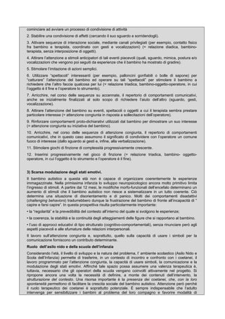 cominciare ad avviare un processo di condivisione di attività
2. Stabilire una condivisione di affetti (cercando il suo sguardo e sorridendogli).
3. Attivare sequenze di interazione sociale, mediante canali privilegiati (per esempio, contatto fisico
fra bambino e terapista, coordinato con gesti e vocalizzazioni) (= relazione diadica, bambino-
terapista, senza interposizione di oggetti).
4. Attirare l’attenzione a stimoli anticipatori di tali eventi piacevoli (quali, sguardo, mimica, postura e/o
vocalizzazioni che vengono poi seguiti da esperienze che il bambino ha mostrato di gradire).
5. Stimolare l’imitazione di azioni semplici.
6. Utilizzare “spettacoli” interessanti (per esempio, palloncini gonfiabili o bolle di sapone) per
“catturare” l’attenzione del bambino ed operare su tali “spettacoli” per stimolare il bambino a
richiedere che l’altro faccia qualcosa per lui (= relazione triadica, bambino-oggetto-operatore, in cui
l’oggetto è il fine e l’operatore lo strumento).
7. Arricchire, nel corso delle sequenze su accennate, il repertorio di comportamenti comunicativi,
anche se inizialmente finalizzati al solo scopo di richiedere l’aiuto dell’altro (sguardo, gesti,
vocalizzazione).
8. Attirare l’attenzione del bambino su eventi, spettacoli o oggetti a cui il terapista sembra prestare
particolare interesse (= attenzione congiunta in risposta a sollecitazioni dell’operatore).
9. Rinforzare comportamenti proto-dichiarativi utilizzati dal bambino per dimostrare un suo interesse
(= attenzione congiunta su iniziativa del bambino).
10. Arricchire, nel corso delle sequenze di attenzione congiunta, il repertorio di comportamenti
comunicativi, che in questo caso assumono il significato di condividere con l’operatore un comune
fuoco di interesse (dallo sguardo ai gesti e, infine, alla verbalizzazione).
11. Stimolare giochi di finzione di complessità progressivamente crescente.
12. Inserirsi progressivamente nel gioco di finzione (= relazione triadica, bambino- oggetto-
operatore, in cui l’oggetto è lo strumento e l’operatore è il fine).
3) Scarsa modulazione degli stati emotivi.
Il bambino autistico a questa età non è capace di organizzare coerentemente le esperienze
immagazzinate. Nella primissima infanzia lo sviluppo neuropsicologico ancora molto primitivo limita
l’ingresso di stimoli. A partire dai 12 mesi, le modifiche morfo-funzionali dell’encefalo determinano un
aumento di stimoli che il bambino autistico non riesce a sistematizzare in un tutto coerente. Ciò
determina una situazione di disorientamento e di panico. Molti dei comportamenti disadattivi
(challenging behaviors) tradurrebbero dunque la frustrazione del bambino di fronte all’incapacità di “
capire e farsi capire”. In questa prospettiva risulta particolarmente importante:
• la “regolarità” e la prevedibilità del contesto all’interno del quale si svolgono le esperienze;
• la coerenza, la stabilità e la continuità degli atteggiamenti delle figure che si rapportano al bambino.
• l’uso di approcci educativi di tipo strutturato (cognitivo-comportamentali), senza rinunciare però agli
aspetti piacevoli e alle sfumature delle relazioni interpersonali.
Il lavoro sull’attenzione congiunta e, soprattutto, quello sulla capacità di usare i simboli per la
comunicazione forniscono un contributo determinante.
Ruolo dell’asilo nido e della scuola dell’infanzia
Considerando l’età, il livello di sviluppo e la natura del problema, l’ ambiente scolastico (Asilo Nido e
Scola dell’Infanzia) permette di trasferire, in un contesto di incontro e confronto con i coetanei, il
lavoro programmato per l’attenzione congiunta, la capacità di usare simboli, la comunicazione e la
modulazione degli stati emotivi. Affinché tale spazio possa assumere una valenza terapeutica è,
tuttavia, necessario che gli operatori della scuola vengano coinvolti attivamente nel progetto. Si
ripropone ancora una volta la necessità di definire, a monte dei contenuti dell’intervento, la
strutturazione del contesto. Una risorsa importante è la presenza dei coetanei, che, con la loro
spontaneità permettono di facilitare la crescita sociale del bambino autistico. Attenzione però perché
il ruolo terapeutico dei coetanei è soprattutto potenziale. È sempre indispensabile che l’adulto
intervenga per sensibilizzare i bambini al problema del loro compagno e favorire modalità di
 