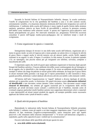 interazione appropriate.
Secondo la Società Italiana di Neuropsichiatria Infantile, dunque, la scuola costituisce
l’anello di congiunzione tra la vita quotidiana del bambino a casa e in altri contesti sociali,
estremamente variabile, e la situazione altamente strutturata dell’intervento terapeutico nei centri di
riabilitazione. L’ambiente della scuola dell’infanzia è meno rigido di quello fornito dalla struttura
sanitaria; garantisce tuttavia un buon livello di prevedibilità e assicura la presenza costante
dell’adulto come mediatore nelle relazioni sociali. A questa età l’approccio psico-educativo sarà
basato principalmente sul gioco. Per interventi strutturati (es. programma TEACCH) occorrerà
consultare il parere dell’équipe medico-psico-pedagogica che ne indicherà tempi e modi di
svolgimento.
3. Come organizzare lo spazio e i materiali.
Immaginiamo dunque di trovarci in una delle tante scuole dell’infanzia, organizzate più o
meno in questo modo: un atrio di ingresso più o meno grande; un salone dove si svolgono le attività
di gioco libero e magari anche le attività motorie con gli attrezzi (palle, cerchi, birilli, tappeti)
sistemati in un angolo; le aule; il bagno; il corridoio; la sala mensa; la cucina; la palestra (quando
c’è); un ripostiglio; una piccola stanza per gli insegnanti con telefono, scrivania, computer e
macchinetta del caffè.
È importante capire che molti di questi spazi andranno organizzati in funzione degli speciali
bisogni del bambino autistico. Ciascun ambiente dovrebbe essere contrassegnato da un’immagine o
da un oggetto che lo identifichi e che rimanga sempre lì. Se esiste un ambiente polifunzionale (ad
esempio il salone che funge da palestra in alcuni giorni della settimana, da luogo per il gioco libero
in alcuni momenti della giornata e da luogo per il riposo pomeridiano in altri momenti) è bene,
quando possibile, delimitare i settori dedicati alle diverse attività con mobili o altri elementi visibili.
All’interno dell’aula l’organizzazione in “angoli” dedicati a diverse tipologie di attività,
adottata già in parecchie scuole, va benissimo. Gli angoli dovranno essere chiaramente delimitati
ed identificabili e non dovranno variare durante l’anno scolastico. Non dovranno esserci troppi
elementi di distrazione, ma soltanto gli oggetti essenziali per lo svolgimento delle attività
prefissate; gli arredi dovranno essere comodi e confortevoli per il bambino, tenendo conto di
eventuali esigenze particolari (molti bambini autistici non sopportano determinati colori o materiali
o sono ipersensibili ad alcuni rumori prodotti da oggetti, ad esempio potrebbe essere necessario
applicare dei feltrini sotto i piedi di banchi e sedie).
4. Quali attività proporre al bambino
Riprendendo le indicazioni della Società Italiana di Neuropsichiatria Infantile presentate
nella Scheda 2, vediamo come gli aspetti a cui dare maggiore importanza siano “l’uso di approcci
educativi di tipo strutturato (cognitivo-comportamentali), senza rinunciare però agli aspetti
piacevoli e alle sfumature delle relazioni interpersonali” e “il lavoro sull’attenzione congiunta e,
soprattutto, quello sulla capacità di usare i simboli per la comunicazione”.
Occorre individuare delle specifiche attività per queste tre aree:
a. area delle abilità socio-relazionali;
 