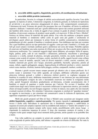 b. area delle abilità cognitive, linguistiche, percettive, di coordinazione, di imitazione
c. area delle abilità pratiche (autonomie).
In particolare, favorire lo sviluppo di abilità socio-relazionali significa favorire l’uso dello
sguardo, la risposta al saluto, l’attenzione congiunta, la richiesta gestuale, la richiesta di ripetizione
di un’attività o un gioco attraverso atteggiamenti di attesa o altri comportamenti comunicativi,
l’alternanza dei turni. Esistono dei giochi che possiamo fare con il bambino, all’inizio in ambiente
separato e dedicato. I materiali usati per i giochi differiscono spesso dai comuni giocattoli utilizzati
dai bambini della stessa età; si tratta di oggetti d’uso comune in grado di attirare l’attenzione del
bambino, di provocare sorpresa, di produrre suoni graditi o di muoversi. Il libro di Xaiz e Micheli1
fornisce un ottimo elenco di materiali dal quale partire. Una volta che andremo a proporre questi
materiali al bambino ci renderemo subito conto di quali sono più graditi e cercheremo di
privilegiare questi ultimi per instaurare le prime forme di scambio comunicativo; introdurremo
gradualmente gli altri, quando il bambino ci sembrerà pronto. Non dobbiamo mai dare per scontato
che a quel bambino piaccia un tipo particolare di oggetto: come per tutti i bambini e, in fondo, per
tutti gli esseri umani è normale cambiare gusti e preferenze nel corso del tempo. Potrebbe capitare
di osservare nel bambino una netta reazione di rifiuto per un gioco che fino a pochi giorni prima lo
interessava moltissimo. Tra i materiali suggeriti dagli autori abbiamo, ad esempio: bolle di sapone,
biglie, palline, palle, cubi di vari materiali e dimensioni, palloncini, macchinine e personaggi
meccanici e a molla, animali di plastica, stoviglie giocattolo, trottole, ma anche materiali di uso
comune come scatole di cartone o di legno, cestini, sacchetti di stoffa, oggetti lucenti come collane
e ciondoli, vassoi di metallo, specchi, carta di diversi materiali e colori, cuscini, scatoloni, teli,
foulard; materiali per giochi con l’acqua: piscinetta gonfiabile, bacinelle, spruzzino, pistole ad
acqua, imbuti, oggetti galleggianti, spugne, bagnoschiuma di differenti profumi e colori; materiali
sonori come maracas, xilofono, bastone della pioggia, carillon, campanelli, tamburi, cembali.
Durante i giochi occorre tenere sempre presenti gli obiettivi che ci siamo prefissati. Se il
nostro scopo è aumentare l’uso dello sguardo, ad esempio, dobbiamo sollecitare questo uso
attraverso richieste gestuali e verbali e attraverso rinforzi positivi; se vogliamo insegnare al
bambino lo scambio di turni, dobbiamo innanzitutto catturare il suo interesse per una determinata
azione lasciandogliela svolgere da solo o lasciandolo osservare noi mentre la svolgiamo molte
volte; quindi bisognerà introdurre gradualmente un’alternanza, evitando accuratamente che il
bambino si stanchi di aspettare o perda interesse per l’attività. Per avviare il bambino alla
condivisione degli stati d’animo spesso è necessario enfatizzare le espressioni emotive, per renderle
chiare ed inequivocabili, ma non bisogna esagerare: va bene lo slancio, ma a patto che non inneschi
eventuali reazioni di difesa. Per stimolare l’attenzione congiunta si cercherà di “guardare insieme”
un oggetto in movimento e, per stimolare atti comunicativi come la richiesta di ripetizione, sarà
opportuno sospendere il gioco per breve tempo.
Molti dei giochi proposti nel libro di Xaiz e Micheli sono occasione per insegnare anche
abilità linguistiche, cognitive e motorio-prassiche. Per quanto riguarda le autonomie personali
invece è molto utile individuare le operazioni che si desiderano insegnare e suddividerle in
sequenze di azioni più semplici (operare cioè la cosiddetta task analysis o “analisi del compito”). Le
operazioni dovranno svolgersi sempre nello stesso modo, possibilmente nello stesso luogo e
rispettando la medesima sequenza di azioni. È bene che assumano carattere di routine e che
vengano svolte quasi sempre negli stessi momenti della giornata, anche quando se ne potrebbe fare
a meno.
Una volta suddiviso un compito in azioni più semplici, si potrà insegnare un’azione alla
volta scegliendo di partire dalla prima, dall’ultima o seguendo un criterio di difficoltà. Per tutte le
1
Micheli, E., Xaiz, C., Gioco e interazione sociale nell’autismo. Cento idee per favorire lo sviluppo
dell’intersoggettività. Trento, Centro Studi Erickson 2001.
 