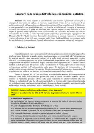 Lavorare nella scuola dell’infanzia con bambini autistici.
Abstract: una volta definite le caratteristiche dell’autismo e presentate alcune fra le
strategie di intervento più diffuse, si riportano suggerimenti pratici per la costruzione di un
ambiente favorevole all’apprendimento del bambino autistico all’interno della scuola dell’infanzia;
si elencano quindi alcune modalità operative per favorire le abilità sociali, cognitive, di autonomia
personale sia attraverso il gioco sia mediante una rigorosa organizzazione dello spazio e del
tempo. Si affronta infine il problema della socializzazione con i coetanei. All’interno dell’articolo
sono inserite due schede: la prima riprende aspetti diagnostici, epidemiologici e prognostici dal
Manuale DSM IV-TR dell’American Psychiatric Association; la seconda riassume le indicazioni
relative alla fascia di età 0-6 anni contenute nelle Linee Guida pubblicate recentemente dalla
Società Italiana di Neuropsichiatria Infantile, che risultano estremamente utili per gli insegnanti.
1. Eziologia e sintomi.
Negli ultimi anni le nuove conoscenze sull’autismo e le discussioni intorno alla sua possibile
eziologia hanno delineato un quadro clinico assai complesso; non sono facili né l’interpretazione
dei sintomi secondo criteri diagnostici univoci né la scelta degli interventi terapeutici e psico-
educativi. In presenza di autismo con grave ritardo mentale, in particolare, non è facile discriminare
comportamenti da attribuire alla vera e propria sindrome autistica piuttosto che al semplice ritardo
mentale. Data la precocità dell’esordio, anche l’accertamento di eventuali problemi di udito riveste
un’importanza centrale nell’individuazione delle cause dei problemi di comunicazione e di
socializzazione che caratterizzano la malattia. Alcuni ritengono che l’autismo non si possa definire
propriamente una malattia, ma piuttosto un diverso funzionamento della personalità.
Kanner fu il primo, nel 1943, ad individuare le caratteristiche peculiari del disturbo autistico.
Prima di allora erano state formulate ipotesi sulle cause di quella che veniva definita “psicosi
infantile” o “dementia praecox”, alcune delle quali rivelarono poi clamorosamente false (mi
riferisco in particolare all’idea che all’origine del disturbo ci fosse un cattivo rapporto con la madre
nel periodo neonatale e nella primissima infanzia). Kanner oscillava in realtà fra ipotesi eziologiche
ambientali ed altre che attribuivano, invece, maggior peso a fattori organici.
SCHEDA 1. Autismo: definizione, epidemiologia e criteri diagnostici*
*Riduzione e adattamento da: DSM-IV-TR, Manuale diagnostico dei disturbi mentali (Masson
2003)
Caratteristiche diagnostiche
Le manifestazioni del disturbo variano ampiamente a seconda del livello di sviluppo e dell’età
cronologica del soggetto. In generale abbiamo:
A1. uno sviluppo anomalo o deficitario dell’interazione sociale
A1a: anomalie nell’uso di diversi comportamenti non verbali (per es., sguardo diretto, espressione del
viso, posture corporee, e gestualità) che regolano l’interazione sociale e la comunicazione;
A1b: incapacità di sviluppare relazioni coi coetanei adeguate al livello di sviluppo;
A1c: mancanza di tentativi spontanei di condividere gioie, interessi o obiettivi con altre persone.
A1d: mancanza di reciprocità sociale o emotiva. Spesso la consapevolezza che il soggetto ha degli
altri è notevolmente compromessa. I soggetti con questo disturbo possono essere incuranti degli altri
bambini (inclusi i fratelli), possono non avere idea dei bisogni degli altri, o non accorgersi del
 