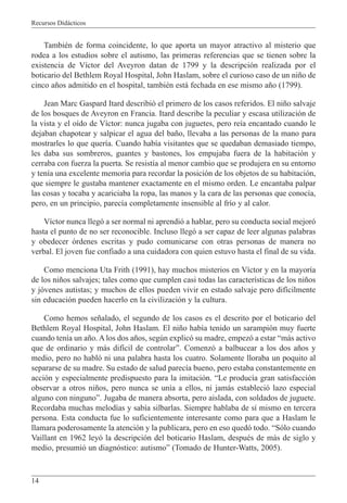 Recursos Didácticos
14
También de forma coincidente, lo que aporta un mayor atractivo al misterio que
rodea a los estudios sobre el autismo, las primeras referencias que se tienen sobre la
existencia de Víctor del Aveyron datan de 1799 y la descripción realizada por el
boticario del Bethlem Royal Hospital, John Haslam, sobre el curioso caso de un niño de
cinco años admitido en el hospital, también está fechada en ese mismo año (1799).
Jean Marc Gaspard Itard describió el primero de los casos referidos. El niño salvaje
de los bosques de Aveyron en Francia. Itard describe la peculiar y escasa utilización de
la vista y el oído de Víctor: nunca jugaba con juguetes, pero reía encantado cuando le
dejaban chapotear y salpicar el agua del baño, llevaba a las personas de la mano para
mostrarles lo que quería. Cuando había visitantes que se quedaban demasiado tiempo,
les daba sus sombreros, guantes y bastones, los empujaba fuera de la habitación y
cerraba con fuerza la puerta. Se resistía al menor cambio que se produjera en su entorno
y tenía una excelente memoria para recordar la posición de los objetos de su habitación,
que siempre le gustaba mantener exactamente en el mismo orden. Le encantaba palpar
las cosas y tocaba y acariciaba la ropa, las manos y la cara de las personas que conocía,
pero, en un principio, parecía completamente insensible al frío y al calor.
Víctor nunca llegó a ser normal ni aprendió a hablar, pero su conducta social mejoró
hasta el punto de no ser reconocible. Incluso llegó a ser capaz de leer algunas palabras
y obedecer órdenes escritas y pudo comunicarse con otras personas de manera no
verbal. El joven fue confiado a una cuidadora con quien estuvo hasta el final de su vida.
Como menciona Uta Frith (1991), hay muchos misterios en Víctor y en la mayoría
de los niños salvajes; tales como que cumplen casi todas las características de los niños
y jóvenes autistas; y muchos de ellos pueden vivir en estado salvaje pero difícilmente
sin educación pueden hacerlo en la civilización y la cultura.
Como hemos señalado, el segundo de los casos es el descrito por el boticario del
Bethlem Royal Hospital, John Haslam. El niño había tenido un sarampión muy fuerte
cuando tenía un año. A los dos años, según explicó su madre, empezó a estar “más activo
que de ordinario y más difícil de controlar”. Comenzó a balbucear a los dos años y
medio, pero no habló ni una palabra hasta los cuatro. Solamente lloraba un poquito al
separarse de su madre. Su estado de salud parecía bueno, pero estaba constantemente en
acción y especialmente predispuesto para la imitación. “Le producía gran satisfacción
observar a otros niños, pero nunca se unía a ellos, ni jamás estableció lazo especial
alguno con ninguno”. Jugaba de manera absorta, pero aislada, con soldados de juguete.
Recordaba muchas melodías y sabía silbarlas. Siempre hablaba de sí mismo en tercera
persona. Esta conducta fue lo suficientemente interesante como para que a Haslam le
llamara poderosamente la atención y la publicara, pero en eso quedó todo. “Sólo cuando
Vaillant en 1962 leyó la descripción del boticario Haslam, después de más de siglo y
medio, presumió un diagnóstico: autismo” (Tomado de Hunter-Watts, 2005).
 