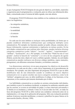 Recursos Didácticos
104
es que el programa TEACCH dispone de una guía de objetivos, actividades, materiales
y sugerencias para la programación y evaluación, pero no ofrece una información deta-
llada y estructurada como el sistema de habla signada, sino más abierta.
El programa TEACCH diferencia cinco ámbitos en las conductas de comunicación
sean o no lingüísticas:
- las categorías semánticas,
- la estructura,
- la modalidad
- el contexto
- la función
En cada uno de estos ámbitos se incluyen varias posibilidades, de forma que se
pueden establecer diferentes combinaciones que configuran múltiples actos
comunicativos. Por ejemplo, las funciones pueden ser pedir, rehusar, comentar, dar y
buscar información, expresar sentimientos o implicarse en rutinas sociales. En las
actividades comunicativas que realizan tales funciones, pueden incluirse diversas
categorías semánticas (como “objeto”, “acción”, “agente”, “experimentador”,
“atributo”, “localización”, etc.). Por ejemplo, si el niño dice “Pedro ha roto el vaso
grande”, realiza la función de “comentar” y se sirve de las categorías de agente
(Pedro), acción (ha roto), objeto (el vaso) y atributo (grande). Además, las actividades
comunicativas pueden realizarse con diversos códigos (palabras, signos manuales,
pictogramas), con diferentes estructuras formales y en distintos contextos.
Las dimensiones anteriores sirven para programar los objetivos de desarrollo
comunicativo en cada una de ellas y como claves importantes en el procedimiento de
enseñanza. Por ejemplo, una idea importante del programa TEACCH es que no debe
modificarse más de una dimensión cuando se establece un nuevo objetivo
comunicativo (si se quiere enseñar una nueva categoría semántica, como la de
"atributo", pongamos por caso, no debe modificarse el código, ni las funciones, ni las
estructuras, ni los contextos previamente dominados por el niño).
Las habilidades comunicativas se enseñan en sesiones estructuradas individuales,
pero también se prevé la enseñanza incidental, se preparan los ambientes naturales para
que las susciten, se evocan en actividades de grupo y se hace intervenir activamente a
la familia en su enseñanza y estímulo. Como en el uso de todos los SAC, en todas las
fases del programa TEACCH se debe realizar una cuidadosa valoración antes de su
implantación y a lo largo de la aplicación del programa. Sólo esta evaluación permitirá
analizar el proceso recorrido (problemas y avances) y planificar los pasos futuros en la
intervención (Sotillo y Rivière, 1998).
 