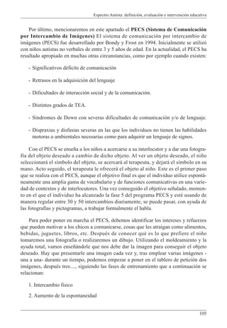 Espectro Autista: definición, evaluación e intervención educativa
105
Por último, mencionaremos en este apartado el PECS (Sistema de Comunicación
por Intercambio de Imágenes) El sistema de comunicación por intercambio de
imágenes (PECS) fue desarrollado por Bondy y Frost en 1994. Inicialmente se utilizó
con niños autistas no verbales de entre 3 y 5 años de edad. En la actualidad, el PECS ha
resultado apropiado en muchas otras circunstancias, como por ejemplo cuando existen:
- Significativos déficits de comunicación
- Retrasos en la adquisición del lenguaje
- Dificultades de interacción social y de la comunicación.
- Distintos grados de TEA.
- Síndromes de Down con severas dificultades de comunicación y/o de lenguaje.
- Dispraxias y disfasias severas en las que los individuos no tienen las habilidades
motoras o ambientales necesarias como para adquirir un lenguaje de signos.
Con el PECS se enseña a los niños a acercarse a su interlocutor y a dar una fotogra-
fía del objeto deseado a cambio de dicho objeto. Al ver un objeto deseado, el niño
seleccionará el símbolo del objeto, se acercará al terapeuta, y dejará el símbolo en su
mano. Acto seguido, el terapeuta le ofrecerá el objeto al niño. Este es el primer paso
que se realiza con el PECS, aunque el objetivo final es que el individuo utilice espontá-
neamente una amplia gama de vocabulario y de funciones comunicativas en una varie-
dad de contextos y de interlocutores. Una vez conseguido el objetivo señalado, momen-
to en el que el individuo ha alcanzado la fase 5 del programa PECS y esté usando de
manera regular entre 30 y 50 intercambios diariamente, se puede pasar, con ayuda de
las fotografías y pictogramas, a trabajar formalmente el habla.
Para poder poner en marcha el PECS, debemos identificar los intereses y refuerzos
que pueden motivar a los chicos a comunicarse, cosas que les atraigan como alimentos,
bebidas, juguetes, libros, etc. Después de conocer qué es lo que prefiere el niño
tomaremos una fotografía o realizaremos un dibujo. Utilizando el moldeamiento y la
ayuda total, vamos enseñándole que nos debe dar la imagen para conseguir el objeto
deseado. Hay que presentarle una imagen cada vez y, tras emplear varias imágenes -
una a una- durante un tiempo, podemos empezar a poner en el tablero de petición dos
imágenes, después tres...., siguiendo las fases de entrenamiento que a continuación se
relacionan:
1. Intercambio físico
2. Aumento de la espontaneidad
 