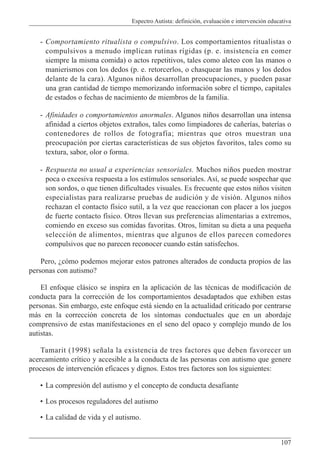 Espectro Autista: definición, evaluación e intervención educativa
107
- Comportamiento ritualista o compulsivo. Los comportamientos ritualistas o
compulsivos a menudo implican rutinas rígidas (p. e. insistencia en comer
siempre la misma comida) o actos repetitivos, tales como aleteo con las manos o
manierismos con los dedos (p. e. retorcerlos, o chasquear las manos y los dedos
delante de la cara). Algunos niños desarrollan preocupaciones, y pueden pasar
una gran cantidad de tiempo memorizando información sobre el tiempo, capitales
de estados o fechas de nacimiento de miembros de la familia.
- Afinidades o comportamientos anormales. Algunos niños desarrollan una intensa
afinidad a ciertos objetos extraños, tales como limpiadores de cañerías, baterías o
contenedores de rollos de fotografía; mientras que otros muestran una
preocupación por ciertas características de sus objetos favoritos, tales como su
textura, sabor, olor o forma.
- Respuesta no usual a experiencias sensoriales. Muchos niños pueden mostrar
poca o excesiva respuesta a los estímulos sensoriales. Así, se puede sospechar que
son sordos, o que tienen dificultades visuales. Es frecuente que estos niños visiten
especialistas para realizarse pruebas de audición y de visión. Algunos niños
rechazan el contacto físico sutil, a la vez que reaccionan con placer a los juegos
de fuerte contacto físico. Otros llevan sus preferencias alimentarias a extremos,
comiendo en exceso sus comidas favoritas. Otros, limitan su dieta a una pequeña
selección de alimentos, mientras que algunos de ellos parecen comedores
compulsivos que no parecen reconocer cuando están satisfechos.
Pero, ¿cómo podemos mejorar estos patrones alterados de conducta propios de las
personas con autismo?
El enfoque clásico se inspira en la aplicación de las técnicas de modificación de
conducta para la corrección de los comportamientos desadaptados que exhiben estas
personas. Sin embargo, este enfoque está siendo en la actualidad criticado por centrarse
más en la corrección concreta de los síntomas conductuales que en un abordaje
comprensivo de estas manifestaciones en el seno del opaco y complejo mundo de los
autistas.
Tamarit (1998) señala la existencia de tres factores que deben favorecer un
acercamiento crítico y accesible a la conducta de las personas con autismo que genere
procesos de intervención eficaces y dignos. Estos tres factores son los siguientes:
• La compresión del autismo y el concepto de conducta desafiante
• Los procesos reguladores del autismo
• La calidad de vida y el autismo.
 
