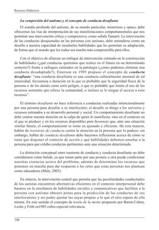 Recursos Didácticos
108
La compresión del autismo y el concepto de conducta desafiante
El estudio profundo del autismo, de su mundo particular, misterioso y opaco, debe
ofrecernos las vías de interpretación de sus manifestaciones comportamentales que nos
permitan una intervención crítica y comprensiva, como señala Tamarit. La intervención
de las conductas desajustadas en las personas con autismo, debe entenderse como un
desafío a nuestra capacidad de enseñarles habilidades que les permitan su adaptación,
de forma que el mundo que les rodea sea mucho más comprensible para ellos.
Con el objetivo de afianzar un enfoque de intervención centrado en la construcción
de habilidades (¿qué conductas queremos que realice en el futuro en un determinado
contexto?) frente a enfoques centrados en la patología (¿cómo podemos eliminar una
conducta desadaptada?), Emerson en 1995 propuso el concepto de conducta
desafiante: “una conducta desafiante es una conducta culturalmente anormal de tal
intensidad, frecuencia o duración en la que es probable que la seguridad física de la
persona o de los demás corra serio peligro, o que es probable que limite el uso de los
recursos normales que ofrece la comunidad, o incluso se le niegue el acceso a esos
recursos”.
El término desafiante no hace referencia a conductas realizadas intencionalmente
por una persona para desafiar a su interlocutor; el desafío se dirige a los servicios y
recursos estimados a su desarrollo personal y social. Un comportamiento desafiante no
debe centrar nuestra atención en la culpa de quien lo manifiesta, sino en el contexto en
el que se produce y en los recursos disponibles para favorecer que, ante una situación
similar futura, el comportamiento se torne en ajustado y eficiente. De esta manera,
hablar de trastorno de conducta centra la atención en la persona que lo padece; sin
embargo, hablar de conducta desafiante debe hacernos reflexionar acerca de cómo se
tiene que disponer el contexto de acción y qué habilidades debemos enseñar a la
persona para que exhiba conductas pertinentes ante una situación determinada.
La distinción conceptual entre trastorno de conducta y conducta desafiante no debe
considerarse como baladí, ya que tomar parte por una postura u otra puede condicionar
nuestras creencias acerca del problema, además de determinar los recursos que
ponemos en marcha para dar respuesta a los retos que estas personas nos plantean
como educadores (Male, 2003).
En síntesis, la intervención central que permita que las peculiaridades conductuales
de los autistas encuentren alternativas eficientes en el contexto interpersonal debe
basarse en la enseñanza de habilidades sociales y comunicativas que faciliten a la
persona con autismo obtener pistas para la predicción de las conductas de sus
interlocutores y así poder ajustar las suyas propias a lo que el otro espera de ella
misma. En este sentido el concepto de teoría de la mente propuesto por Baron-Cohen,
Leslie y Frith en1985 cobra especial relevancia.
 