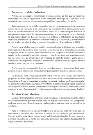 Espectro Autista: definición, evaluación e intervención educativa
109
Los procesos reguladores del autismo
Además de conocer y comprender los mecanismos en los que se basan las
relaciones sociales, es importante cierta capacidad para regular la conducta a los
requerimientos concretos de los contextos específicos y particulares de acción.
Reiteradamente se ha podido comprobar que las personas con autismo presentan
graves carencias en cuanto a las capacidades de regulación de su propia conducta. Es
decir, los autistas manifiestan una deficiencia básica en la capacidad para modificar su
comportamiento en base a las experiencias previas y a la anticipación de los efectos de
la conducta adquirida. La autorregulación implica la inhibición de conductas
ineficaces, la selección de una nueva conducta correcta y la iniciación y mantenimiento
de una producción planificada y organizada de conductas eficaces (Tamarit, 1998).
Pero la capacidad de autorregulación como facultad de análisis de una situación,
planificación de la conducta a los requisitos y producción de la conducta consecuente,
es algo con lo que no se nace, sino una habilidad que se aprende desde el nacimiento a
través de la interacción con las personas. Uno de los instrumentos básicos de
regulación social es el lenguaje; el lenguaje en sentido amplio, como código
comunicativo que permite acceder al pensamiento del interlocutor y ajustar nuestra
conducta a sus expectativas y viceversa.
Por lo tanto, la comunicación debe ser entendida como el instrumento básico que
permite obtener información por adelantado para regular y planificar nuestra acción.
La dificultad en la comunicación tanto verbal como no verbal es una característica
propia del autismo. Es posible que una parte importante de las conductas desafiantes de
los autistas se deba a la carencia de un código comunicativo eficaz que le permita regular
su conducta en la dirección deseada. Por lo tanto, el camino necesario para mejorar la
autorregulación de la conducta, pasa necesariamente por el desarrollo de sistemas comu-
nicativos lo más eficaces posibles (ya hemos presentado anteriormente algunos de ellos).
La calidad de vida y el autismo
Después de lo señalado en apartados anteriores, puede vislumbrarse que el fin último
de la intervención con personas autistas debe ser mejorar su calidad de vida y proporcio-
narles un ajuste más eficaz al contexto en el que viven, más que tratar de normalizar su
conducta.
Pero los logros no sólo se han de referir a la calidad de vida percibida por sus
educadores y familiares, sino también a la calidad de vida declarada por ellos mismos.
En este sentido, esta última es inseparable del derecho inalienable de toda persona a
gobernar su destino de la forma más autónoma posible; lo cual implica la capacidad de
elegir y de tomar decisiones.
 