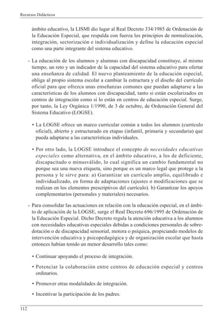 Recursos Didácticos
112
ámbito educativo, la LISMI dio lugar al Real Decreto 334/1985 de Ordenación de
la Educación Especial, que respalda con fuerza los principios de normalización,
integración, sectorización e individualización y define la educación especial
como una parte integrante del sistema educativo.
- La educación de los alumnos y alumnas con discapacidad constituye, al mismo
tiempo, un reto y un indicador de la capacidad del sistema educativo para ofertar
una enseñanza de calidad. El nuevo planteamiento de la educación especial,
obliga al propio sistema escolar a cambiar la estructura y el diseño del currículo
oficial para que ofrezca unas enseñanzas comunes que puedan adaptarse a las
características de los alumnos con discapacidad, tanto si están escolarizados en
centros de integración como si lo están en centros de educación especial. Surge,
por tanto, la Ley Orgánica 1/1990, de 3 de octubre, de Ordenación General del
Sistema Educativo (LOGSE).
• La LOGSE ofrece un marco curricular común a todos los alumnos (currículo
oficial), abierto y estructurado en etapas (infantil, primaria y secundaria) que
pueda adaptarse a las características individuales.
• Por otro lado, la LOGSE introduce el concepto de necesidades educativas
especiales como alternativa, en el ámbito educativo, a los de deficiente,
discapacitado o minusválido, lo cual significa un cambio fundamental no
porque sea una nueva etiqueta, sino porque es un marco legal que protege a la
persona y le sirve para: a) Garantizar un currículo amplio, equilibrado e
individualizado, en forma de adaptaciones (ajustes o modificaciones que se
realizan en los elementos prescriptivos del currículo). b) Garantizar los apoyos
complementarios (personales y materiales) necesarios.
- Para consolidar las actuaciones en relación con la educación especial, en el ámbi-
to de aplicación de la LOGSE, surge el Real Decreto 696/1995 de Ordenación de
la Educación Especial. Dicho Decreto regula la atención educativa a los alumnos
con necesidades educativas especiales debidas a condiciones personales de sobre-
dotación o de discapacidad sensorial, motora o psíquica, propiciando modelos de
intervención educativa y psicopedagógica y de organización escolar que hasta
entonces habían tenido un menor desarrollo tales como:
• Continuar apoyando el proceso de integración.
• Potenciar la colaboración entre centros de educación especial y centros
ordinarios.
• Promover otras modalidades de integración.
• Incentivar la participación de los padres.
 