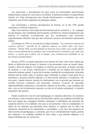 Espectro Autista: definición, evaluación e intervención educativa
15
Las narraciones y descripciones de casos como los mencionados anteriormente
aludían desde el punto de vista clínico a la idiotez, la demencia infantil, la esquizofrenia
infantil, etc. Estas descripciones han llevado históricamente a considerar que estos
síndromes eran formas tempranas de patologías adultas.
Las coincidentes y precisas descripciones de Kanner, en el año 1943 (puede
consultarse el artículo original en:
http://www.autismo.com/scripts/articulo/smuestra.idc?n=contacfe) y de Asperger
un año después, han contribuido decisivamente a perfilar los criterios diagnósticos que
definen el síndrome. Considerando que nos encontramos ante trastornos
específicamente infantiles más que ante comienzos precoces de trastornos típicamente
adultos.
Leo Kanner en 1943, en un artículo ya clásico titulado: “Los trastornos autistas del
contacto afectivo”, iniciaba de la siguiente manera su visión sobre este nuevo
síndrome: “Desde 1938, nos han llamado la atención varios niños cuyo cuadro difiere
tanto y tan peculiarmente de cualquier otro conocido hasta el momento, que cada caso
merece –y espero que recibirá con el tiempo– una consideración detallada de sus
fascinantes peculiaridades”.
Rivière, (1997), sin duda inspirado en las lecturas de Frith, entre otras, señala que
desde su definición por Kanner, el autismo se ha presentado como un mundo lejano,
extraño y lleno de enigmas. Los enigmas se refieren, por una parte, al propio concepto
de autismo, y a las causas, explicaciones y remedios de esa trágica desviación del
desarrollo humano normal. A pesar de la enorme cantidad de investigaciones realizadas
durante más de medio siglo, el autismo sigue ocultando su origen y gran parte de su
naturaleza, y presenta desafíos difíciles a la intervención educativa y terapéutica. Por
otra parte, cuando tenemos ocasión de relacionarnos con la persona que presenta ese
extraño trastorno cualitativo del desarrollo, sentimos vivencias de opacidad,
impredictibilidad, impotencia y fascinación, difíciles de describir, y que acentúan aún
más –esta vez en la interacción concreta y no sólo en el terreno conceptual– el carácter
enigmático del autismo.
Desde el punto de vista de la psicopedagogía, la respuesta educativa a los alumnos
con autismo y otros trastornos graves del desarrollo supone una compleja actividad que
hará que tengan que conjugarse distintas estrategias y habilidades que permitan dar
respuesta efectiva a los múltiples retos que se nos presentan. Ante la complejidad y lo
difuso de los síntomas que presentan estos alumnos se requiere: por un lado, una
minuciosa valoración de sus capacidades y necesidades; y, por otro, una propuesta de
intervención psicopedagógica y curricular, que sin ser extremadamente rígida, permita
dar respuesta a la compleja realidad de estos niños y que permita adaptarse a la
imprevisibilidad que los caracteriza.
 