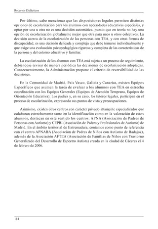 Recursos Didácticos
114
Por último, cabe mencionar que las disposiciones legales permiten distintas
opciones de escolarización para los alumnos con necesidades educativas especiales, y
optar por una u otra no es una decisión automática, puesto que en teoría no hay una
opción de escolarización globalmente mejor que otra para unos u otros colectivos. La
decisión acerca de la escolarización de las personas con TEA, y con otras formas de
discapacidad, es una decisión delicada y compleja que debe tomarse individualmente y
que exige una evaluación psicopedagógica rigurosa y completa de las características de
la persona y del entorno educativo y familiar.
La escolarización de los alumnos con TEA está sujeta a un proceso de seguimiento,
debiéndose revisar de manera periódica las decisiones de escolarización adoptadas.
Consecuentemente, la Administración propone el criterio de reversibilidad de las
decisiones.
En la Comunidad de Madrid, País Vasco, Galicia y Canarias, existen Equipos
Específicos que asumen la tarea de evaluar a los alumnos con TEA en estrecha
coordinación con los Equipos Generales (Equipos de Atención Temprana, Equipos de
Orientación Educativa). Los padres y, en su caso, los tutores legales, participan en el
proceso de escolarización, expresando sus puntos de vista y preocupaciones.
Asimismo, existen otros centros con carácter privado altamente especializados que
colaboran estrechamente tanto en la identificación como en la valoración de estos
alumnos, destacan en este sentido los centros: APNA (Asociación de Padres de
Personas con Autismo) y CEPRI (Asociación de Padres y Profesionales de Autismo) de
Madrid. En el ámbito territorial de Extremadura, contamos como punto de referencia
con el centro APNABA (Asociación de Padres de Niños con Autismo de Badajoz),
además de la Asociación AFTEA (Asociación de Familias de Niños con Trastorno
Generalizado del Desarrollo de Espectro Autista) creada en la ciudad de Cáceres el 4
de febrero de 2006.
 