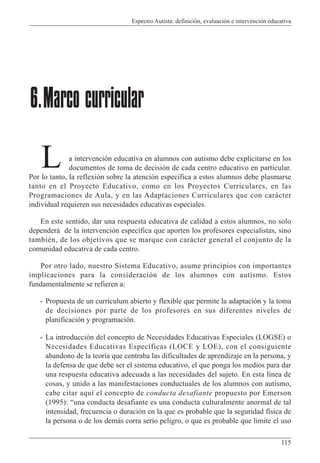 Espectro Autista: definición, evaluación e intervención educativa
115
a intervención educativa en alumnos con autismo debe explicitarse en los
documentos de toma de decisión de cada centro educativo en particular.
Por lo tanto, la reflexión sobre la atención específica a estos alumnos debe plasmarse
tanto en el Proyecto Educativo, como en los Proyectos Curriculares, en las
Programaciones de Aula, y en las Adaptaciones Curriculares que con carácter
individual requieren sus necesidades educativas especiales.
En este sentido, dar una respuesta educativa de calidad a estos alumnos, no solo
dependerá de la intervención específica que aporten los profesores especialistas, sino
también, de los objetivos que se marque con carácter general el conjunto de la
comunidad educativa de cada centro.
Por otro lado, nuestro Sistema Educativo, asume principios con importantes
implicaciones para la consideración de los alumnos con autismo. Estos
fundamentalmente se refieren a:
- Propuesta de un currículum abierto y flexible que permite la adaptación y la toma
de decisiones por parte de los profesores en sus diferentes niveles de
planificación y programación.
- La introducción del concepto de Necesidades Educativas Especiales (LOGSE) o
Necesidades Educativas Específicas (LOCE y LOE), con el consiguiente
abandono de la teoría que centraba las dificultades de aprendizaje en la persona, y
la defensa de que debe ser el sistema educativo, el que ponga los medios para dar
una respuesta educativa adecuada a las necesidades del sujeto. En esta línea de
cosas, y unido a las manifestaciones conductuales de los alumnos con autismo,
cabe citar aquí el concepto de conducta desafiante propuesto por Emerson
(1995): “una conducta desafiante es una conducta culturalmente anormal de tal
intensidad, frecuencia o duración en la que es probable que la seguridad física de
la persona o de los demás corra serio peligro, o que es probable que limite el uso
6.Marco curricular
L
 