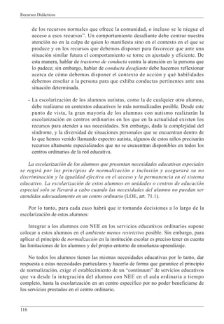Recursos Didácticos
116
de los recursos normales que ofrece la comunidad, o incluso se le niegue el
acceso a esos recursos”. Un comportamiento desafiante debe centrar nuestra
atención no en la culpa de quien lo manifiesta sino en el contexto en el que se
produce y en los recursos que debemos disponer para favorecer que ante una
situación similar futura el comportamiento se torne en ajustado y eficiente. De
esta manera, hablar de trastorno de conducta centra la atención en la persona que
lo padece; sin embargo, hablar de conducta desafiante debe hacernos reflexionar
acerca de cómo debemos disponer el contexto de acción y qué habilidades
debemos enseñar a la persona para que exhiba conductas pertinentes ante una
situación determinada.
- La escolarización de los alumnos autistas, como la de cualquier otro alumno,
debe realizarse en contextos educativos lo más normalizados posible. Desde este
punto de vista, la gran mayoría de los alumnos con autismo realizarán la
escolarización en centros ordinarios en los que en la actualidad existen los
recursos para atender a sus necesidades. Sin embargo, dada la complejidad del
síndrome, y la diversidad de situaciones personales que se encuentran dentro de
lo que hemos venido llamando espectro autista, algunos de estos niños precisarán
recursos altamente especializados que no se encuentran disponibles en todos los
centros ordinarios de la red educativa.
La escolarización de los alumnos que presentan necesidades educativas especiales
se regirá por los principios de normalización e inclusión y asegurará su no
discriminación y la igualdad efectiva en el acceso y la permanencia en el sistema
educativo. La escolarización de estos alumnos en unidades o centros de educación
especial solo se llevará a cabo cuando las necesidades del alumno no puedan ser
atendidas adecuadamente en un centro ordinario (LOE, art. 71.1).
Por lo tanto, para cada caso habrá que ir tomando decisiones a lo largo de la
escolarización de estos alumnos:
Integrar a los alumnos con NEE en los servicios educativos ordinarios supone
colocar a estos alumnos en el ambiente menos restrictivo posible. Sin embargo, para
aplicar el principio de normalización en la institución escolar es preciso tener en cuenta
las limitaciones de los alumnos y del propio entorno de enseñanza-aprendizaje.
No todos los alumnos tienen las mismas necesidades educativas por lo tanto, dar
respuesta a estas necesidades particulares y hacerlo de forma que garantice el principio
de normalización, exige el establecimiento de un “continuum” de servicios educativos
que va desde la integración del alumno con NEE en el aula ordinaria a tiempo
completo, hasta la escolarización en un centro específico por no poder beneficiarse de
los servicios prestados en el centro ordinario.
 