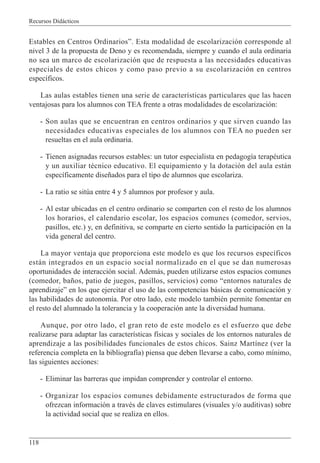 Recursos Didácticos
118
Estables en Centros Ordinarios”. Esta modalidad de escolarización corresponde al
nivel 3 de la propuesta de Deno y es recomendada, siempre y cuando el aula ordinaria
no sea un marco de escolarización que de respuesta a las necesidades educativas
especiales de estos chicos y como paso previo a su escolarización en centros
específicos.
Las aulas estables tienen una serie de características particulares que las hacen
ventajosas para los alumnos con TEA frente a otras modalidades de escolarización:
- Son aulas que se encuentran en centros ordinarios y que sirven cuando las
necesidades educativas especiales de los alumnos con TEA no pueden ser
resueltas en el aula ordinaria.
- Tienen asignadas recursos estables: un tutor especialista en pedagogía terapéutica
y un auxiliar técnico educativo. El equipamiento y la dotación del aula están
específicamente diseñados para el tipo de alumnos que escolariza.
- La ratio se sitúa entre 4 y 5 alumnos por profesor y aula.
- Al estar ubicadas en el centro ordinario se comparten con el resto de los alumnos
los horarios, el calendario escolar, los espacios comunes (comedor, servios,
pasillos, etc.) y, en definitiva, se comparte en cierto sentido la participación en la
vida general del centro.
La mayor ventaja que proporciona este modelo es que los recursos específicos
están integrados en un espacio social normalizado en el que se dan numerosas
oportunidades de interacción social. Además, pueden utilizarse estos espacios comunes
(comedor, baños, patio de juegos, pasillos, servicios) como “entornos naturales de
aprendizaje” en los que ejercitar el uso de las competencias básicas de comunicación y
las habilidades de autonomía. Por otro lado, este modelo también permite fomentar en
el resto del alumnado la tolerancia y la cooperación ante la diversidad humana.
Aunque, por otro lado, el gran reto de este modelo es el esfuerzo que debe
realizarse para adaptar las características físicas y sociales de los entornos naturales de
aprendizaje a las posibilidades funcionales de estos chicos. Sainz Martínez (ver la
referencia completa en la bibliografía) piensa que deben llevarse a cabo, como mínimo,
las siguientes acciones:
- Eliminar las barreras que impidan comprender y controlar el entorno.
- Organizar los espacios comunes debidamente estructurados de forma que
ofrezcan información a través de claves estimulares (visuales y/o auditivas) sobre
la actividad social que se realiza en ellos.
 