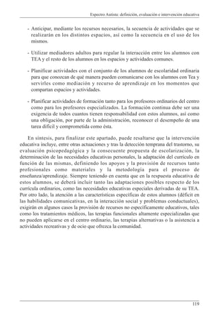 Espectro Autista: definición, evaluación e intervención educativa
119
- Anticipar, mediante los recursos necesarios, la secuencia de actividades que se
realizarán en los distintos espacios, así como la secuencia en el uso de los
mismos.
- Utilizar mediadores adultos para regular la interacción entre los alumnos con
TEA y el resto de los alumnos en los espacios y actividades comunes.
- Planificar actividades con el conjunto de los alumnos de escolaridad ordinaria
para que conozcan de qué manera pueden comunicarse con los alumnos con Tea y
servirles como mediación y recurso de aprendizaje en los momentos que
compartan espacios y actividades.
- Planificar actividades de formación tanto para los profesores ordinarios del centro
como para los profesores especializados. La formación continua debe ser una
exigencia de todos cuantos tienen responsabilidad con estos alumnos, así como
una obligación, por parte de la administración, reconocer el desempeño de una
tarea difícil y comprometida como ésta.
En síntesis, para finalizar este apartado, puede resaltarse que la intervención
educativa incluye, entre otras actuaciones y tras la detección temprana del trastorno, su
evaluación psicopedagógica y la consecuente propuesta de escolarización, la
determinación de las necesidades educativas personales, la adaptación del currículo en
función de las mismas, definiendo los apoyos y la provisión de recursos tanto
profesionales como materiales y la metodología para el proceso de
enseñanza/aprendizaje. Siempre teniendo en cuenta que en la respuesta educativa de
estos alumnos, se deberá incluir tanto las adaptaciones posibles respecto de los
currícula ordinarios, como las necesidades educativas especiales derivadas de su TEA.
Por otro lado, la atención a las características específicas de estos alumnos (déficit en
las habilidades comunicativas, en la interacción social y problemas conductuales),
exigirán en algunos casos la provisión de recursos no específicamente educativos, tales
como los tratamientos médicos, las terapias funcionales altamente especializadas que
no pueden aplicarse en el centro ordinario, las terapias alternativas o la asistencia a
actividades recreativas y de ocio que ofrezca la comunidad.
 