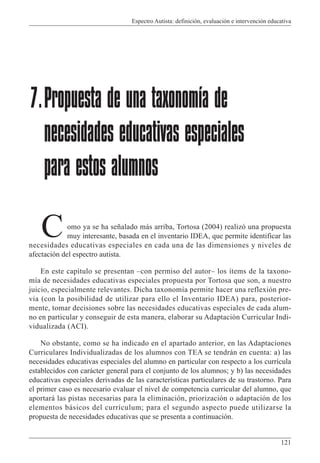 Espectro Autista: definición, evaluación e intervención educativa
121
omo ya se ha señalado más arriba, Tortosa (2004) realizó una propuesta
muy interesante, basada en el inventario IDEA, que permite identificar las
necesidades educativas especiales en cada una de las dimensiones y niveles de
afectación del espectro autista.
En este capítulo se presentan –con permiso del autor– los ítems de la taxono-
mía de necesidades educativas especiales propuesta por Tortosa que son, a nuestro
juicio, especialmente relevantes. Dicha taxonomía permite hacer una reflexión pre-
via (con la posibilidad de utilizar para ello el Inventario IDEA) para, posterior-
mente, tomar decisiones sobre las necesidades educativas especiales de cada alum-
no en particular y conseguir de esta manera, elaborar su Adaptación Curricular Indi-
vidualizada (ACI).
No obstante, como se ha indicado en el apartado anterior, en las Adaptaciones
Curriculares Individualizadas de los alumnos con TEA se tendrán en cuenta: a) las
necesidades educativas especiales del alumno en particular con respecto a los currícula
establecidos con carácter general para el conjunto de los alumnos; y b) las necesidades
educativas especiales derivadas de las características particulares de su trastorno. Para
el primer caso es necesario evaluar el nivel de competencia curricular del alumno, que
aportará las pistas necesarias para la eliminación, priorización o adaptación de los
elementos básicos del currículum; para el segundo aspecto puede utilizarse la
propuesta de necesidades educativas que se presenta a continuación.
7.Propuesta de una taxonomía de
necesidades educativas especiales
para estos alumnos
C
 