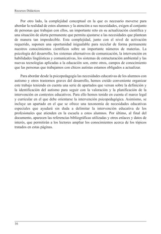 Recursos Didácticos
16
Por otro lado, la complejidad conceptual en la que es necesario moverse para
abordar la realidad de estos alumnos y la atención a sus necesidades, exigen al conjunto
de personas que trabajan con ellos, un importante reto en su actualización científica y
una situación de alerta permanente que permita ajustarse a las necesidades que plantean
de manera tan impredecible. Esta complejidad, junto con el nivel de activación
requerido, suponen una oportunidad inigualable para reciclar de forma permanente
nuestros conocimientos científicos sobre un importante números de materias. La
psicología del desarrollo, los sistemas alternativos de comunicación, la intervención en
habilidades lingüísticas y comunicativas, los sistemas de estructuración ambiental y las
nuevas tecnologías aplicadas a la educación son, entre otros, campos de conocimiento
que las personas que trabajamos con chicos autistas estamos obligados a actualizar.
Para abordar desde la psicopedagogía las necesidades educativas de los alumnos con
autismo y otros trastornos graves del desarrollo, hemos creído conveniente organizar
este trabajo teniendo en cuenta una serie de apartados que versan sobre la definición y
la identificación del autismo para seguir con la valoración y la planificación de la
intervención en contextos educativos. Para ello hemos tenido en cuenta el marco legal
y curricular en el que debe orientarse la intervención psicopedagógica. Asimismo, se
incluye un apartado en el que se ofrece una taxonomía de necesidades educativas
especiales que ayudará sin duda a delimitar la intervención educativa de los
profesionales que atienden en la escuela a estos alumnos. Por último, al final del
documento, aparecen las referencias bibliográficas utilizadas y otros enlaces y datos de
interés, que permitirán a los lectores ampliar los conocimientos acerca de los tópicos
tratados en estas páginas.
 