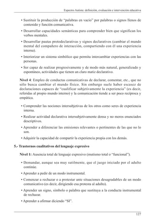 Espectro Autista: definición, evaluación e intervención educativa
127
• Sustituir la producción de “palabras en vacío” por palabras o signos llenos de
contenido y función comunicativa.
• Desarrollar capacidades semánticas para comprender bien que significan los
verbos mentales.
• Desarrollar pautas protodeclarativas y signos declarativos (cambiar el mundo
mental del compañero de interacción, compartiendo con él una experiencia
interna).
• Interiorizar un sistema simbólico que permita intercambiar experiencias con las
personas.
• Ser capaz de realizar progresivamente y de modo más natural, generalizado y
espontáneo, actividades que tienen un claro matiz declarativo.
Nivel 4: Empleo de conductas comunicativas de declarar, comentar, etc., que no
sólo busca cambiar el mundo físico. Sin embargo suele haber escasez de
declaraciones capaces de “cualificar subjetivamente la experiencia” (es decir,
referidas al propio mundo interno) y la comunicación tiende a ser poco recíproca y
empática.
• Comprender las nociones intersubjetivas de los otros como seres de experiencia
interna.
• Realizar actividad declarativa intersubjetivamente densa y no meros enunciados
descriptivos.
• Aprender a diferenciar las emisiones relevantes o pertinentes de las que no lo
son.
• Adquirir la capacidad de compartir la experiencia propia con los demás.
5.- Trastornos cualitativos del lenguaje expresivo
Nivel 1: Ausencia total de lenguaje expresivo (mutismo total o “funcional”).
• Demandar, aunque sea muy sutilmente, que el juego iniciado por el adulto
continúe.
• Aprender a pedir de un modo instrumental.
• Comenzar a rechazar o a protestar ante situaciones desagradables de un modo
comunicativo (es decir, dirigiendo esa protesta al adulto).
• Aprender un signo, símbolo o palabra que sustituya a la conducta instrumental
de rechazar.
• Aprender a afirmar diciendo “SI”.
 