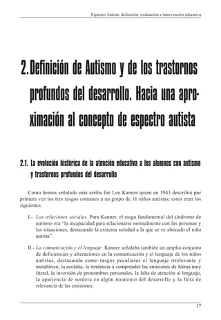 Espectro Autista: definición, evaluación e intervención educativa
17
2.1. La evolución histórica de la atención educativa a los alumnos con autismo
y trastornos profundos del desarrollo
Como hemos señalado más arriba fue Leo Kanner quien en 1943 describió por
primera vez los tres rasgos comunes a un grupo de 11 niños autistas; estos eran los
siguientes:
I.- Las relaciones sociales. Para Kanner, el rasgo fundamental del síndrome de
autismo era “la incapacidad para relacionarse normalmente con las personas y
las situaciones, destacando la extrema soledad a la que se ve abocado el niño
autista”.
II.- La comunicación y el lenguaje. Kanner señalaba también un amplio conjunto
de deficiencias y alteraciones en la comunicación y el lenguaje de los niños
autistas, destacando como rasgos peculiares el lenguaje irrelevante y
metafórico, la ecolalia, la tendencia a comprender las emisiones de forma muy
literal, la inversión de pronombres personales, la falta de atención al lenguaje,
la apariencia de sordera en algún momento del desarrollo y la falta de
relevancia de las emisiones.
2.Definición de Autismo y de los trastornos
profundos del desarrollo. Hacia una apro-
ximación al concepto de espectro autista
 