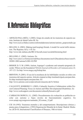 Espectro Autista: definición, evaluación e intervención educativa
139
- ARTIGÁS PALLARÉS, J. (2002). Grupo de estudio de los trastornos de espectro au-
tista. Instituto de Salud Carlos III. En
http://www.isciii.es/htdocs/centros/enfermedadesraras/autismo/autismo_gruposestudio.jsp
- BELLINI, S. (2003). Making (and keeping) friends: A model for social skills interac-
tion. The Reporter, 8(3), 1-10. En
http://www.iidc.indiana.edu/IRCA/SocialLeisure/socialskillstraining.html
- BELLOSO, C. (2002). Autismo. En
http://www.uniovi.es/formacion/mdelbuey/documentos/area%20academica/bases/curso%
202001-2002/autismo%2001-02.PDF
- BISHOP, D. V. M. (1989). Autism, Asperger’s syndrome and semantic-pragmatic di-
sorder: Where are the boundaries? British Journal of Disorders of Communication 24,
107-121. En http://www.mugsy.org/bishop.htm
- BRINTON, P. (2001). El uso de la enseñanza de las habilidades sociales en niños con
trastornos del espectro autista. Artículo original en http:/trainland.tripod.com/pam.htm.
En http:/trainland.tripod.com/pam.htm. En
http://www.autismo.com/scripts/articulo/smuestra.idc?n=britton
- CALLICOTT, KIMBERLY J. (2003). Culturally Sensitive Collaboration within Per-
son-Centered Planning: Focus on Autism and Other Developmental Disabilities. En
http://www.worksupport.com/documents/culturallySensative.pdf
- CARBACOS DOPICO, J.L. (2002). Procedimientos de evaluación en población es-
colar con autismo y bajos niveles de funcionamiento cognitivo. En
www.aetapi.org/congresos/santander_02/comun_12.pdf
- CIE 10 (1992). Trastornos mentales y del comportamiento. Descripciones clínicas y
pautas para el diagnóstico. (1992) Organización Mundial de la Salud. Madrid. Media-
tor. (ICD-10, International Classification of Diseases, 10th revision)
8.Referencias Bibliográficas
 