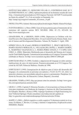 Espectro Autista: definición, evaluación e intervención educativa
141
- ESTÉVEZ MACARRO, F.J.; RONCERO VILLAR, E.; CONTRERAS SAIZ, M. Y
ALONSO FRANCO,A.C. (2002).Aplicación práctica de las historias sociales de Carol
Gray...Comunicación presentada en el XI Congreso Nacional. AETAPI "Construyendo
un futuro de calidad"7, 8 y 9 de noviembre en Santander. En
http://aetapi.org/congresos/santander_02/comun_14.pdf
- FRITH,UTA(1991).Autismo:Haciaunaexplicacióndelenigma.Madrid:AlianzaPsicología.
- FUENTES-BIGGI, J. y Otros (2006). Guía de buena práctica para el tratamiento de los
trastornos del espectro autista. REV NEUROL 2006; 43 (7): 425-438. En
http://www.neurologia.com/
- GHAZIUDDN, M, y GREDEN, JOHN (1998). Depression in Children with Au-
tism/Pervasive Developmental Disorders: A Case-Control Family History Study. Jour-
nal of Autism and Developmental Disorders. Volume 28, Number 2 / April, 1998.
- GÓMEZ VILLA, M. (Coord.), REBOLLO MARTÍNEZ, T., DÍAZ CARCELÉN, L.,
MARÍA FRANCO MORALES, A., VILLALBA DEL BAÑO, J., MARÍN SAORÍN,
S., MARTÍNEZ VALENZUELA, J., MARÍA PÉREZ AVILÉS, F. Y CAPEL SÁN-
CHEZ, A. (2004). Materiales Multimedia para el desarrollo del Sistema de Comuni-
cación Total-Habla Signada. Comunicación presentada en el Congreso Tecnoneet 2004
celebrado en Murcia. En http://www.tecnoneet.org/docs/2004/4-12004.pdf
- GORTÁZAR DÍAZ, P. (1990). Ecolalia y adquisicion del lenguaje en niños autistas:
implicaciones de cara a la intervencion. Ponencia presentada en el VI Congreso Na-
cional de AETAPI. Palma de Mallorca. Octubre de 1990.
- GORTÁZAR P. (1995): Jerarquización de objetivos para el inicio del desarrollo del
lenguaje y la comunicación en personas con autismo y T.G.D. En VV. AA. (Ed.): La
atención a alumnos con necesidades educativas graves y permanentes. Pamplona: Go-
bierno de Navarra, Dto. de Educación, Cultura, Deporte y Juventud.
- GRANDIN, TEMPLe (1997). Hay que pensar como los animales. En http://www.gran-
din.com/spanish/pensar.animales.html
- GRAY, C. (1998). Capitulo 9: Historias Sociales y Conversaciones en forma de Histo-
rieta para estudiantes con Síndrome de Asperger o Autismo de Alto Funcionamiento.
En Schopler, Mesibov y Kunce (1998). Asperger Syndrome or High-Functioning Au-
tism? Editorial Springer. Puede consultarse una traducción del capítulo en
http://es.geocities.com/sindromedeasperger/Informa/articulos/38.htm
- HAPPÉ, F. (2001). ¿Déficit cognitivo o estilo cognitivo? Coherencia central en el au-
tismo. En Martos, J., Rivière,A. (Comp.). Autismo: Comprensión y Explicación actual.
IMSERSO, Madrid.
 