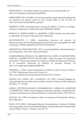 Recursos Didácticos
142
- HERNÁNDEZ. E. El Autismo Infantil: un trastorno severo del desarrollo. En
http://www.tupediatra.com/temas/tema208.htm
- HERNÁNDEZ J.M. et al (2005). Guía de buena práctica para la detección temprana de
los trastornos del espectro autista (I). Rev. Neurol. 2005; 41 (4): 237-245. En
http://iier.isciii.es/autismo/pdf/aut_guia.pdf
- HOBSON, P. (2001). Intersubjetividad y autismo. En Martos, J., Rivière, A. (Comp.).
Autismo: Comprensión y Explicación actual. IMSERSO, Madrid.
- HOWLIN, P. ; BARON-COHEN, S. y HADWIN, J. (2006). Enseñar a los niños autista
a comprender a los demás. Ediciones CEAC, Barcelona.
- HUNTER-WATTS, C. (2005). Antecedentes históricos del autismo. En
http://groups.msn.com/ElAutismo/preguntas.msnw?action=get_message&mview=0&I
D_Message=3983&LastModified=4675538137619229154
- JOHNSON DJ, MYKLEBUST HR. (1971). Learning disabilities: Educational princi-
ples and practices. New York: Grune and Stratton.
- JUBERT ROSICH, ANGELES; VILLARROYA LUNA, JOSÉ F.; MARTINEZ PONS,
MANUEl y ALBORS ESTEVE, PILAR (2006). “Signos de alarma en el desarrollo
psicomotor”. Ponencia presentada en las Primeras Jornadas de Talleres de Prevención
de la Asociación Valenciana de Pediatría en Atención Primaria. En
http://www.aepap.org/avalpap/jornada06.htm
- KANNER, L. (1943). Autistic disturbances of affective contact. Nervous Child, 2,
(217250). Traducido por Teresa Sanz Vicario. En
http://www.autismo.com/scripts/articulo/smuestra.idc?n=contacfe
- KOEGEL, R.L., O'DELL, M.C., & KOEGEL, L.K. (1987). A natural language tea-
ching paradigm for nonverbal autistic children. Journal of Autism and Developmental
Disorders, 17, 187-200.
- LORD C, RUTTER M, GOODE S, HEEMSBERGEN J, JORDAN H, MAWHOOD
L, SCHOPLER E. (1989). Autism diagnostic observation schedule: a standardized ob-
servation of communicative and social behavior. J Autism Dev Disord. 19(2):185-212.
- LOVAAS, I.O. (1989). Enseñanza de niños con trastornos del desarrollo. Martínez
Roca: Barcelona.
- MALE, D. B. (2003). Challenging behaviour: the perceptions of teachers of children
and young people with severe learning disabilities. Journal of Research in Special Edu-
cational Needs, Volume 3, Number 3, pp 162-171.
 