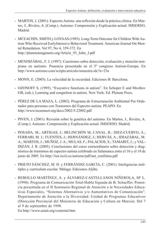 Espectro Autista: definición, evaluación e intervención educativa
143
- MARTOS, J. (2001). Espectro Autista: una reflexión desde la práctica clínica. En Mar-
tos, J., Rivière, A. (Comp.). Autismo: Comprensión y Explicación actual. IMSERSO,
Madrid.
- MCEACHIN, SMITH y LOVAAS (1993). Long-Term Outcome for Children With Au-
tism Who Received EarlyIntensive Behavioral Treatment. American Journal On Men-
tal Retardation. Vol 97, No 4, 359-372. En
http://planetaimaginario.org/Article_93_John_J.pdf
- MENDIZÁBAL, F. J. (1997). Cuestiones sobre detección, evaluación y atención tem-
prana en autismo. Ponencia presentada en el 5º congreso Autism-Europa. En
http://www.autismo.com/scripts/articulo/smuestra.idc?n=23a
- MONN, E. (2005). La velocidad de la oscuridad. Ediciones B: Barcelona.
- OZONOFF S. (1995). “Executive functions in autism”. En Schoper E and Mesibov
GB, (eds.), Learning and congnition in autism. New York: Ed. Plenum Press.
- PÉREZ DE LA MAZA, L. (2002). Programa de Estructuración Ambiental Por Orde-
nador para personas con Trastornos del Espectro autista: PEAPO. En
http://www.tecnoneet.org/docs/2002/3-22002.pdf
- PIVEN, J. (2001). Revisión sobre la genética del autismo. En Martos, J., Rivière, A.
(Comp.). Autismo: Comprensión y Explicación actual. IMSERSO, Madrid.
- POSADA, M.; ARTIGAS, J.; BELINCHÓN M; CANAL, R.; DIEZ-CUERVO, Á.;
FERRARI, M. J.; FUENTES, J.; HERNÁNDEZ, J.; HERVÁS, A.; IDIAZÁBAL, M.
A.; MARTOS, J.; MUÑOZ, J. A.; MULAS, F.; PALACIOS, S.; TAMARIT, J.; y VAL-
DIZÁN, J. R. (2005). Conclusiones del curso extraordinario sobre detección y diag-
nóstico de trastornos de espectro autista celebrado en Salamanca entre el 16 y el 18 de
junio de 2005. En http://iier.isciii.es/autismo/pdf/aut_confintea.pdf
- PRIETO SÁNCHEZ, M. D. y FERRÁNDIZ GARCÍA, C. (2001). Inteligencias múl-
tiples y currículum escolar. Málaga: Ediciones Aljibe.
- REBOLLO MARTÍNEZ, A. y ÁLVAREZ-CASTELLANOS NIÑEROLA, Mª L.
(1998). Programa de Comunicación Total-Habla Signada de B. Schaeffer. Ponen-
cia presentada en el II Seminario Regional de Atención a la Necesidades Educa-
tivas Especiales, “Sistemas Alternativos y/o Aumentativos de Comunicación”.
Departamento de Atención a la Diversidad. Unidad de Programas Educativos
(Dirección Provincial del Ministerio de Educación y Cultura en Murcia). Del 7
al 9 de septiembre de 1998.
En http://www.astait.org/comtotal.htm
 