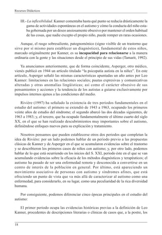 Recursos Didácticos
18
III.-La inflexibilidad. Kanner comentaba hasta qué punto se reducía drásticamente la
gama de actividades espontáneas en el autismo y cómo la conducta del niño esta-
ba gobernada por un deseo ansiosamente obsesivo por mantener el orden habitual
de las cosas, que nadie excepto el propio niño, puede romper en raras ocasiones.
Aunque, el rasgo sobresaliente, patognomónico (signo visible de un trastorno que
sirve por sí mismo para establecer un diagnóstico), fundamental de estos niños,
marcado originalmente por Kanner, es su incapacidad para relacionarse a la manera
ordinaria con la gente y las situaciones desde el principio de sus vidas (Tamarit, 1992).
Ya anunciamos anteriormente, que de forma coincidente, Asperger, otro médico,
vienés publicó en 1944 un artículo titulado “la psicopatía autista en la niñez”. En este
artículo, Asperger señaló las mismas características apuntadas un año antes por Leo
Kanner: limitaciones en las relaciones sociales; pautas expresivas y comunicativas
alteradas y otras anomalías lingüísticas; así como el carácter obsesivo de sus
pensamientos y acciones y la tendencia de los autistas a guiarse exclusivamente por
impulsos internos ajenos a las condiciones del medio.
Rivière (1997) ha señalado la existencia de tres periodos fundamentales en el
estudio del autismo: el primero se extendió de 1943 a 1963, ocupando los primeros
veinte años de estudio del síndrome; el segundo abarcó las dos décadas siguientes, de
1963 a 1983; y, el tercero, que ha ocupado fundamentalmente el último cuarto del siglo
XX, en el que se han realizado descubrimientos muy importantes sobre el autismo,
definiéndose enfoques nuevos para su explicación y tratamiento.
Nosotros pensamos que pueden establecerse otros dos periodos que completan la
idea de Rivière: por un lado podemos hablar de un periodo previo a las propuestas
clásicas de Kanner y de Asperger en el que se acumularon evidencias sobre el trastorno
y se describieron los primeros casos de niños con autismo; y, por otro lado, podemos
hablar de lo que está ocurriendo en los inicios del S. XXI, periodo éste en el que se van
acumulando evidencias sobre la eficacia de los métodos diagnósticos y terapéuticos; el
autismo ha pasado de ser una enfermedad remota y desconocida a convertirse en un
centro de interés de la población en general. Por último, está apareciendo un
movimiento asociativo de personas con autismo y síndromes afines, que está
ofreciendo un punto de vista que va más allá de caracterizar al autismo como una
enfermedad, para considerarlo, en su lugar, como una peculiaridad de la rica diversidad
humana.
Por consiguiente, podemos diferenciar cinco épocas principales en el estudio del
autismo:
El primer periodo ocupa las evidencias históricas previas a la definición de Leo
Kanner, procedentes de descripciones literarias o clínicas de casos que, a la postre, los
 