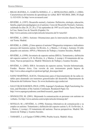 Recursos Didácticos
144
- RIGAU-RATERA, E.; GARCÍA-NONELL, C. y ARTIGAS-PALLARÉS, J. (2004).
Características del trastorno de aprendizaje no verbal. REV NEUROL 2004; 38 (Supl
1): S33-S38. En http://www.revneurol.com/
- RIVIÈRE, A. (1997). Desarrollo normal y Autismo: Definición, etiología, educación,
familia, papel psicopedagógico en el autismo. Curso de Desarrollo Normal y Autismo,
celebrado los días 24, 25, 26 y 27 de septiembre de 1997 en el Casino Taoro, Puerto de
la Cruz, Santa Cruz de Tenerife (España). En
http://www.autismo.com/scripts/articulo/smuestra.idc?n=tenerife1
- RIVIÈRE, A. (2001). Autismo: Orientaciones para la intervención educativa. Edito-
rial Trotta: Madrid.
- RIVIÈRE, A. (2000). ¿Cómo aparece el autismo? Diagnostico temprano e indicadores
precoces del trastorno autista. En Rivière, A. y Martos, J. (Comp.). Autismo: El niño
pequeño con autismo. APNA y Ministerio de Trabajo y Asuntos Sociales, Madrid.
- RIVIÈRE, A. (1998). Inventario de espectro autista (IDEA). Tratamiento y definición
del espectro autista I y II. En Rivière, A. y Martos, J. (comp.). El tratamiento del au-
tismo. Nuevas perspectivas. Madrid: Ministerio de Trabajo y Asuntos Sociales.
- RIVIÈRE, A. (2002). IDEA: Inventario de espectro autista. Versión Informatizada.
Fundec. Buenos Aires. Una versión de este instrumento puede bajarse de
http://www.educa.aragob.es/cpralcan/tgd/tgd_descargas.html
- SAINZ MARTÍNEZ, ALICIA. Orientaciones para el funcionamiento de las aulas es-
tables para alumnado con trastornos generalizados del desarrollo. Departamento de
Educación del Gobierno Vasco. En www.hezkuntza.ejgv.euskai.net
- SALLY BLOCH-ROSEN, PH.D. (1999). Asperger's Syndrome, High Functioning Au-
tism, and Disorders of the Autistic Continuum. Resdearch Paper. En
http://www.aspergersyndrome.com/html/research_paper.html
- SPANGLETH, M. (2001). Mejorando la comunicación en personas con autismo no
verbales. En http://www.autismo.com/scripts/articulo/slistaesp.idc?
- SOTILLO, M. y RIVIÈRE, A. (1998). Sistemas Alternativos de comunicación y su
empleo en autismo. Tratamiento y definición del espectro autista I y II. En Rivière, A.
y Martos, J. (comp.). El tratamiento del autismo. Nuevas perspectivas. Madrid: Mi-
nisterio de Trabajo y Asuntos Sociales.
- TAMARIT, J. y el Equipo CEPRI (1990). Prueba Acacia. Madrid: Alcey.
 
