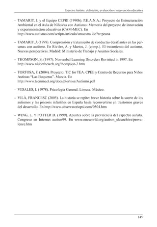 Espectro Autista: definición, evaluación e intervención educativa
145
- TAMARIT, J. y el Equipo CEPRI (1990b). P.E.A.N.A.: Proyecto de Estructuración
Ambiental en el Aula de Niños/as con Autismo: Memoria del proyecto de innovación
y experimentación educativas (CAM-MEC). En
http://www.autismo.com/scripts/articulo/smuestra.idc?n=peana
- TAMARIT, J. (1998). Comprensión y tratamiento de conductas desafiantes en las per-
sonas con autismo. En Rivière, A. y Martos, J. (comp.). El tratamiento del autismo.
Nuevas perspectivas. Madrid: Ministerio de Trabajo y Asuntos Sociales.
- THOMPSON, S. (1997). Nonverbal Learning Disorders Revisited in 1997. En
http://www.nldontheweb.org/thompson-2.htm
- TORTOSA, F. (2004). Proyecto: TIC for TEA. CPEE y Centro de Recursos para Niños
Autistas “Las Boqueras”. Murcia. En
http://www.tecnoneet.org/docs/ptortosa/Autismo.pdf
- VIDALES, I. (1978). Psicología General. Limusa. México.
- VILÀ, FRANCESC (2005). La historia se repite: breve historia sobre la suerte de los
autismos y las psicosis infantiles en España hasta reconvertirse en trastornos graves
del desarrollo. En http://www.observatoriopsi.com/0504.htm
- WING, L. Y POTTER D. (1999). Apuntes sobre la prevalencia del espectro autista.
Congreso en Internet autism99. En www.oneworld.org/autism_uk/archive/preva-
lence.htm
 