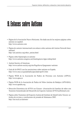Espectro Autista: definición, evaluación e intervención educativa
147
• Página de la Asociación Nuevo Horizonte. Sin duda una de las mejores páginas sobre
autismo en español.
http://www.autismo.com
• Página de carácter internacional con enlaces sobre autismo del Autism Network Inter-
national.
http://ani.autistics.org/other_autism.html
• Página sobre hipoterapia en autismo
http://www.autismo-congress.net/timologinews/ippo-riabsp.html
• Autism Society of American.
http://www.autism-society.org/site/PageServer?pagename=autismo
• Guía de la ONCE con las asociaciones sobre autismo en España.
http://www.once.es/guiadeladiscapacidad/opc612.htm
• Página WEB de la Asociación de Padres de Personas con Autismo (APNA).
http://www.apna.es
• Página WEB de la Asociación de Padres de Niños Autistas de Badajoz (APNABA).
http://www.apnaba.org
• Dirección Electrónica de AFTEA en Cáceres (Asociación de Familias de niños con
Trastorno Generalizado del Desarrollo de Espectro Autista) AFTEA@Hotmail.com
• Página sobre Trastornos del Espectro Autista del Instituto de Salud Carlos Tercero: ar-
tículos de revistas y conclusiones de jornada de Salamanca 2005.
http://iier.isciii.es/autismo/
9.Enlaces sobre Autismo
 