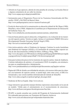 Recursos Didácticos
148
• Artículo en el que aparecen, además de otras pruebas de screenig, Las Escalas Denver
y algunos comentarios de uso sobre las mismas.
http://www.aepap.org/avalpap/jornada06.htm
• Instrumentos para el Diagnóstico Precoz de los Trastornos Generalizados del Des-
arrollo: CHAT y M-CHAT de Baron-Cohen.
http://www.paidopsiquiatria.com/rev/numero5/autismo.pdf
• Escala de observación de la comunicación en educación infantil de Mc Shane (1980),
Donellan y otros (1984). Adaptación al castellano por el Departamento de Edcucación
del Gobierno Vasco. En
http://www.infodisclm.com/documentos/autismo/autismo_infantil.htm
• Guía de buena práctica para la detección, el diagnóstico y la evaluación de los trastor-
nos del espectro autista. Versión en inglés. Incluye el cuestionario PDDST (Pervasive
Developmental Disorder Screening Test) de Siegel (1998).
http://iier.isciii.es/autismo/pdf/aut_asd.pdf
• Guía teórico-práctica sobre el Síndrome de Asperger. Contiene la escala Australiana
para Síndrome de Asperger (ASAS) y el Cuestionario de screening para espectro au-
tista de alto funcionamiento (ASSQ) de Ehlers, Gillberg y Wing, 1999.
http://www.discapnet.com/NR/rdonlyres/e4mbqnzrp6fekrgeigyfdmhh5tkbzzyivergida
yygxgjyamfssmy3wutjkjkvqnaqxxhhqb7v5sh/dossierasperger.pdf
• Guía para la detección precoz de los trastornos de espectro autista. Junta de Andalucía.
Contiene indicadores de autismo y el cuestionario CHAT al completo, con orientacio-
nes para su cumplimentación e interpretación.
http://www.juntadeandalucia.es/salud/principal/documentos.asp?pagina=autismo
• Página del CPR de Alcañiz con infinidad de artículos y de recursos útiles para los alum-
nos con trastornos de espectro autista: se puede bajar, entre otras cosas, el IDEA In-
formatizado y una versión también informatizada del método de Schaeffer.
http://www.educa.aragob.es/cpralcan/tgd/tgd_descargas.html
• Síndrome de Rett en España (http://www.rett.es).
• Juego interactivo que permite manejar distintas expresiones emocionales en la cara de
un modelo. Válido para el entrenamiento en el reconocimiento de emociones.
http://www.do2learn.com/games/facialexpressions/face.htm
• PEAPO: se puede consultar una versión del Programa de Estructuración Ambiental
Por ordenador para personas con Trastornos del Espectro Autista en
http://www.cieza.net/educacion/cpr/webjornadas/materiales.htm
 