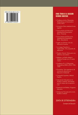 JUNTA DE EXTREMADURA
OTROS TÍTULOS DE LA COLECCIÓN
RECURSOS DIDÁCTICOS
Consejería de Educación
• Problemas de las Olimpiadas
Matemáticas en Extremadura
(1992-1997)
• Iniciación al Tenis mediante formas
jugadas
• Guía práctica de Educación
Ambiental de Extremadura
(Educ. Primaria)
• Guía práctica de Educación
Ambiental de Extremadura
(Educ. Secundaria)
• Inglés en el Primer Ciclo de
Educación Primaria
• Los Juegos Populares y
tradicionales. Una propuesta de
aplicación
• Enseñar Historia: Notas para una
didáctica renovadora
• Baltasar y el Balón Mágico:
Soñemos Europa con un cuento
viajero
• Problemas IX y X Olimpiadas
Matemáticas (EGB y ESO) 1998-
1999
• Ecocentros. Una experiencia de
innovación educativa en
Educación Ambiental
• Ortografía Española. Método
Práctico
• Intervención Educativa en la
Parálisis Cerebral. Actividades
para la mejora de la expresión
oral
• Prevención de Dislalias. Programa
Educativo
• Evaluación Psicoeducativa de la
Parálisis Cerebral
ISBN 978-84-96212-57-2
 