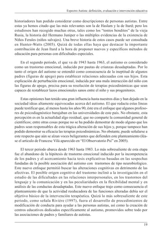 Espectro Autista: definición, evaluación e intervención educativa
19
historiadores han podido considerar como descripciones de personas autistas. Entre
estas ya hemos citado que las más relevantes son la de Haslam y la de Itard; pero los
estudiosos han recogido muchas otras, tales como los “tontos benditos” de la vieja
Rusia, la historia del Hermano Juniper o las múltiples evidencias de la existencia de
Niños Ferales (niños salvajes). Una breve historia de estos casos puede ser consultada
en Hunter-Watts (2005). Quizá de todas ellas haya que destacar la importante
contribución de Jean Itard a la hora de proponer nuevos y específicos métodos de
educación para personas con dificultades especiales.
En el segundo periodo, el que va de 1943 hasta 1963, el autismo es considerado
como un trastorno emocional, inducido por pautas de crianzas desadaptadas. Por lo
tanto el origen del autismo se entendió como consecuencia de la ineptitud de algunos
padres (figuras de apego) para establecer relaciones adecuadas con sus hijos. Esta
explicación de perturbación emocional, inducida por una mala interacción del niño con
las figuras de apego, precisa para su resolución de terapias psicodinámicas que sean
capaces de restablecer lazos emocionales sanos entre el niño y sus progenitores.
Estas opiniones han tenido una gran influencia hasta nuestros días y han dejado en la
sociedad ideas altamente equivocadas acerca del autismo. El que redacta estas líneas
puede testificar que, al menos hasta los años 90, éste era el enfoque que algunos profeso-
res de psicodiagnóstico barajaban en las universidades de este país. No obstante, esta
percepción es en la actualidad algo residual, que no comparte la comunidad general de
científicos; entre otras cosas porque no se ha podido demostrar de modo alguno que los
padres sean responsables de esta trágica alteración de sus hijos y, porque tampoco han
podido demostrar su eficacia las terapias psicodinámicas. No obstante, puede señalarse a
este respecto que aún se alzan voces beligerantes que defienden este planteamiento (léa-
se el articulo de Francesc Vilà aparecido en “El Observatorio Psi” en 2005).
El tercer periodo abarca desde 1963 hasta 1983. Lo más sobresaliente de esta etapa
fue el abandono de la hipótesis de trastorno emocional inducido por la incompetencia
de los padres y el acercamiento hacia tesis explicativas basadas en las sospechas
fundadas de la posible asociación del autismo con trastornos de tipo neurobiológico.
Este nuevo enfoque permitió buscar las alteraciones cognitivas en detrimento de las
afectivas. El posible origen cognitivo del trastorno inclinó a la investigación en el
estudio de las dificultades en las relaciones interpersonales, en los trastornos del
lenguaje y la comunicación y en las peculiaridades en la flexibilidad mental y en
análisis de las conductas desadaptadas. Este nuevo enfoque trajo como consecuencia el
planteamiento de que la actividad reeducadora de las funciones alteradas debía ser el
objetivo básico de la intervención terapéutica. Quizá lo más sobresaliente de este
periodo, como señala Rivière (1997), fuera el desarrollo de procedimientos de
modificación de conducta para ayudar a las personas autistas, así como la creación de
centros educativos dedicados específicamente al autismo, promovidos sobre todo por
las asociaciones de padres y familiares de autistas.
 