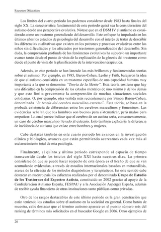 Recursos Didácticos
20
Los límites del cuarto periodo los podemos considerar desde 1983 hasta finales del
siglo XX. La característica fundamental de este periodo quizá sea la consideración del
autismo desde una perspectiva evolutiva. Nótese que en el DSM IV el autismo es consi-
derado como un trastorno generalizado del desarrollo. Este enfoque ha impulsado en los
últimos años los estudios de psicología del desarrollo con el interés de tratar de describir
las diferencias cualitativas que existen en los patrones y procesos evolutivos entre los
niños sin dificultades y los afectados por trastornos generalizados del desarrollo. Sin
duda, la comprensión profunda de los fenómenos evolutivos ha supuesto un importante
avance tanto desde el punto de vista de la explicación de la génesis del trastorno como
desde el punto de vista de la planificación de la intervención terapéutica.
Además, en este periodo se han lanzado las más brillantes y fundamentadas teorías
sobre el autismo. Por ejemplo, en 1985, Baron-Cohen, Leslie y Frith, barajaron la idea
de que el autismo consistiría en un trastorno específico de una capacidad humana muy
importante a la que se denomina “Teoría de la Mente”. Esta teoría sostiene que hay
una dificultad en la comprensión de los estados mentales de uno mismo y de los demás
y que esto limita gravemente la comprensión de muchas situaciones sociales
cotidianas. O, por ejemplo, otra vertida más recientemente por Simon Baron-Cohen,
denominada “la teoría del cerebro masculino extremo”. Esta teoría, se basa en la
probada existencia de diferencias entre los cerebros masculinos y femeninos. Las
evidencias señalan que los hombres son buenos para sistematizar, pero malos para
empatizar. Lo cual parece indicar que el cerebro de un autista sería, consecuentemente,
un caso de cerebro masculino llevado al extremo. Esto también explicaría la diferencia
de incidencia de autismo que existe entre hombres y mujeres.
Cabe destacar también en este cuarto periodo los avances en la investigación
clínica y biológica, avances que están permitiendo acercarnos cada vez más al
esclarecimiento total de esta patología.
Finalmente, el quinto y último periodo corresponde al espacio de tiempo
transcurrido desde los inicios del siglo XXI hasta nuestros días. La primera
consideración que se puede hacer respecto de esta época es el hecho de que se van
acumulando evidencias, a través de estudios internacionales basados en metaanálisis,
acerca de la eficacia de los métodos diagnósticos y terapéuticos. En este sentido cabe
destacar en nuestro país los esfuerzos realizados por el denominado Grupo de Estudio
de los Trastornos del Espectro Autista, constituido en 2002 gracias al apoyo de la
Confederación Autismo España, FESPAU y a la Asociación Asperger España, además
de recibir ayuda financiera de otras instituciones tanto públicas como privadas.
Otro de los rasgos destacables de este último periodo es la gran penetración que
están teniendo los estudios sobre el autismo en la sociedad en general. Como botón de
muestra, cabe destacar que el término autismo aparece en el puesto número seis del
ranking de términos más solicitados en el buscador Google en 2006. Otros ejemplos de
 