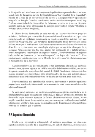 Espectro Autista: definición, evaluación e intervención educativa
21
la divulgación y el interés que está mostrando la población en general sobre el autismo,
son el éxito de la reciente novela de Elisabeht Moon “La velocidad de la Oscuridad”,
basada en la vida de un hijo autista de la autora, y la sorprendente y apasionante
biografía de Temple Grandin, considerada autista desde una temprana edad, hoy
Profesora Asociada de la Universidad de Colorado, experta en temas de bienestar
animal y autora de varios libros acerca del autismo, incluyendo el popular “Thinking in
Pictures” (Pensando en Imágenes).
El último hecho destacable en este periodo es la aparición de un grupo de
activistas, facilitado por la creación de comunidades en línea en internet, que están
constituyendo un verdadero movimiento de los derechos de los autistas (ver: voz
autismo en Wikipedia.org). Los partidarios del movimiento de los derechos del autista
luchan para que el autismo sea considerado no como una enfermedad o como un
desorden en sí, sino como una neurología atípica que merece todo el respeto de la
sociedad. Para conseguir este fin, estos grupos han introducido en el debate términos
como, por ejemplo, “neurotípico” en lugar de “normal”, “neurodiversidad” en lugar de
enfermedad o desorden, y “neurodivergente” en lugar de “anormal”. Este
planteamiento es más coherente con la filosofía de la diversidad en educación que con
el planteamiento de la diferencia.
Algunos miembros de este movimiento lo han comparado a la lucha de activistas
homosexuales, quienes lograron en 1973 la remoción de la homosexualidad, que en ese
tiempo se consideraba una enfermedad mental, del DSM. No obstante, últimamente han
surgido algunas voces discordantes entre algunos padres de niños con autismo quienes
han acusado a los activistas autistas de no ser autistas en realidad, entre otras cosas.
Una vez realizada esta aproximación histórica, dedicaremos el próximo apartado a
proporcionar una descripción tanto del autismo como de otros trastornos del desarrollo
relacionados con él.
Se sabe que el autismo es un trastorno complejo que empieza a manifestarse en la
infancia temprana pero no afecta sólo en la niñez, es decir, es un trastorno profundo del
desarrollo cuyos síntomas aparecen de formas diversas en distintas edades, lo que
impide su definición de forma estática. Así, para conseguir clasificarlo con claridad,
intentaremos abordarlo tanto desde los aspectos que lo diferencian de otras patologías
como de los aspectos que lo definen.
2.2. Aspectos diferenciales
Desde esta perspectiva diferencial, el autismo constituye un síndrome
significativamente distinto de la esquizofrenia, del déficit intelectual, de situaciones
 