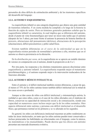 Recursos Didácticos
22
personales de altos déficits de estimulación ambiental y de los trastornos específicos
del desarrollo del lenguaje:
2.2.1. AUTISMO Y ESQUIZOFRENIA
La esquizofrenia infantil es una categoría diagnóstica que abarca una gran cantidad
de trastornos infantiles. Y en cierta medida ha cumplido a lo largo de la historia la
función de cajón de sastre. Pero en términos generales podemos señalar que la
esquizofrenia infantil se caracteriza, lo cual implica que se diferencia del autismo,
desde el punto de vista fenomenológico por tener un inicio más tardío que el autismo
(después de los 5 años), por tener frente al autismo la presencia de historia familiar de
psicosis, alteraciones del pensamiento (delirios), alteraciones de la percepción
(alucinaciones), déficit psicomotrices y pobre salud física.
Existen también diferencias en el curso de la enfermedad ya que en la
esquizofrenia existen periodos de normalidad o próximos a ella, mientras que en el
autismo se observa persistencia en la alteración.
En la distribución por sexos, en la esquizofrenia no se aprecia un notable dominio
de varones en comparación con el autismo, donde la proporción es de 4 a 1.
Por otra parte, las respuestas a los distintos tratamientos parecen discriminar entre
esquizofrenia y autismo infantil. La esquizofrenia responde mejor al tratamiento
psicofarmacológico, y el autismo responde mejor a la intervención reeducadora de las
funciones alteradas.
2.2.2. AUTISMO Y DÉFICIT INTELECTUAL
Entre el autismo y el déficit intelectual también existen diferencias, a pesar de que,
al menos el 75% de los niños autistas tienen también déficit intelectual (en la mitad de
los casos severo o profundo).
Aunque se dan casos de niños con déficit intelectual y sintomatología autista, la
realidad es que estos niños, como es el caso de los niños afectados con el síndrome de
Down, conservan su capacidad de interacción social y de comunicación, siendo esta
capacidad en numerosos casos incluso mejor que la de los niños normales. Otro
aspecto diferencial entre autistas y personas con déficit intelectual es el desarrollo
físico, que permanece normal en los primeros y se ve afectado en los segundos.
En general, los niños con deficiencia intelectual muestran un pobre rendimiento en
todas las áreas intelectuales, en tanto que los niños autistas pueden tener conservadas o
incluso potenciadas las habilidades no relacionadas con el lenguaje, como la música,
las matemáticas o las manualidades. Puede decirse que los chicos con autismo
presentan una marcada disarmonía evolutiva.
 