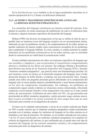 Espectro Autista: definición, evaluación e intervención educativa
23
En la distribución por sexos también se da un ligero predominio masculino en el
autismo (proporción de 4 a 1) frente a la deficiencia intelectual.
2.2.3. AUTISMO Y TRASTORNOS ESPECÍFICOS DEL LENGUAJE:
LA DISFASIA SEMÁNTICO PRAGMÁTICA
Las anomalías del lenguaje constituyen un síntoma central del autismo. Esto
plantea la cuestión, en ciertas situaciones de indefinición, de cuál es la diferencia entre
el autismo y algunos trastornos específicos del desarrollo del lenguaje.
Bishop (1989) cita diversas investigaciones en las que se ratifica la idea de que es
posible tener un trastorno severo del lenguaje receptivo sin ser necesariamente autista,
indicando así que los problemas sociales y de comportamiento de los niños autistas no
pueden explicarse de manera simple como consecuencia secundaria de los problemas
para comprender el lenguaje hablado. En estos estudios se señala asimismo la amplia
naturaleza de los problemas comunicativos de los niños autistas, que se extienden
desde la comunicación no verbal hasta la comunicación verbal.
Existen múltiples descripciones de niños con trastornos específicos de lenguaje que
son sociables y empáticos y que no presentan el característico comportamiento
obsesivo y ritualista de los chicos con autismo. Sin embargo, Bishop y Rosenbloom
describieron una forma de un Trastorno Específico del Lenguaje (TEL), llamado
“trastorno semántico-pragmático”, que parecía tener una fenomenología peculiar. En
este trastorno, existe un retraso en el desarrollo temprano del lenguaje, pero el niño
desarrolla después un habla fluida y compleja con una articulación clara. Aunque
cuando estos niños son pequeños presentan graves dificultades en la comprensión del
lenguaje oral, al crecer pueden mejorar considerablemente y tener buenas puntuaciones
en los tests de comprensión estandarizados. Sin embargo, los problemas de
comprensión siguen siendo evidentes en situaciones menos estructuradas, ofreciendo
respuestas excesivamente literales o bien tangenciales (sin entrar en el tema central
motivo de conversación). A diferencia de otros niños con TEL, los que presentan esta
peculiaridad de déficit semántico pragmático, suelen presentar rasgos autistas suaves,
pero la poca severidad o la escasa extensión de estos rasgos hace que no sean
suficientes para concluir en un diagnóstico de autismo.
En línea con lo señalado anteriormente, a través de un estudio realizado por Rapín
en 1987 se pudo concluir que el síndrome semántico-pragmático estaba normalmente
asociado con el autismo, aunque los trastornos de lenguaje en los niños autistas no se
limitaban a este tipo de trastornos. No obstante, en un estudio realizado por esta autora,
7 de los 35 casos clasificados con síndrome semántico-pragmático no cumplían los
criterios de diagnóstico del autismo, lo que confirmaba que se puede tener este tipo de
trastorno del lenguaje sin las extensas anomalías sociales y de comportamiento
necesarias para tener un diagnóstico de autismo.
 
