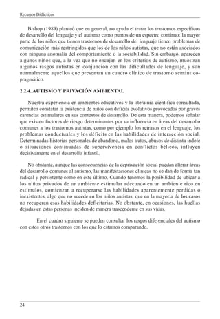 Recursos Didácticos
24
Bishop (1989) planteó que en general, no ayuda el tratar los trastornos específicos
de desarrollo del lenguaje y el autismo como puntos de un espectro continuo: la mayor
parte de los niños que tienen trastornos de desarrollo del lenguaje tienen problemas de
comunicación más restringidos que los de los niños autistas, que no están asociados
con ninguna anomalía del comportamiento o la sociabilidad. Sin embargo, aparecen
algunos niños que, a la vez que no encajan en los criterios de autismo, muestran
algunos rasgos autistas en conjunción con las dificultades de lenguaje, y son
normalmente aquellos que presentan un cuadro clínico de trastorno semántico-
pragmático.
2.2.4. AUTISMO Y PRIVACIÓN AMBIENTAL
Nuestra experiencia en ambientes educativos y la literatura científica consultada,
permiten constatar la existencia de niños con déficits evolutivos provocados por graves
carencias estimulares en sus contextos de desarrollo. De esta manera, podemos señalar
que existen factores de riesgo determinantes por su influencia en áreas del desarrollo
comunes a los trastornos autistas, como por ejemplo los retrasos en el lenguaje, los
problemas conductuales y los déficits en las habilidades de interacción social.
Determinadas historias personales de abandono, malos tratos, abusos de distinta índole
o situaciones continuadas de supervivencia en conflictos bélicos, influyen
decisivamente en el desarrollo infantil.
No obstante, aunque las consecuencias de la deprivación social puedan alterar áreas
del desarrollo comunes al autismo, las manifestaciones clínicas no se dan de forma tan
radical y persistente como en éste último. Cuando tenemos la posibilidad de ubicar a
los niños privados de un ambiente estimular adecuado en un ambiente rico en
estímulos, comienzan a recuperarse las habilidades aparentemente perdidas o
inexistentes, algo que no sucede en los niños autistas, que en la mayoría de los casos
no recuperan esas habilidades deficitarias. No obstante, en ocasiones, las huellas
dejadas en estas personas inciden de manera trascendente en sus vidas.
En el cuadro siguiente se pueden consultar los rasgos diferenciales del autismo
con estos otros trastornos con los que lo estamos comparando.
 