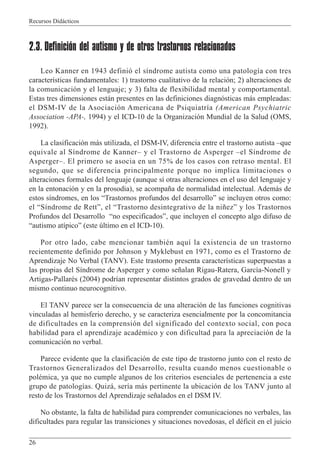 Recursos Didácticos
26
2.3. Definición del autismo y de otros trastornos relacionados
Leo Kanner en 1943 definió el síndrome autista como una patología con tres
características fundamentales: 1) trastorno cualitativo de la relación; 2) alteraciones de
la comunicación y el lenguaje; y 3) falta de flexibilidad mental y comportamental.
Estas tres dimensiones están presentes en las definiciones diagnósticas más empleadas:
el DSM-IV de la Asociación Americana de Psiquiatría (American Psychiatric
Association -APA-, 1994) y el ICD-10 de la Organización Mundial de la Salud (OMS,
1992).
La clasificación más utilizada, el DSM-IV, diferencia entre el trastorno autista –que
equivale al Síndrome de Kanner– y el Trastorno de Asperger –el Síndrome de
Asperger–. El primero se asocia en un 75% de los casos con retraso mental. El
segundo, que se diferencia principalmente porque no implica limitaciones o
alteraciones formales del lenguaje (aunque sí otras alteraciones en el uso del lenguaje y
en la entonación y en la prosodia), se acompaña de normalidad intelectual. Además de
estos síndromes, en los “Trastornos profundos del desarrollo” se incluyen otros como:
el “Síndrome de Rett”, el “Trastorno desintegrativo de la niñez” y los Trastornos
Profundos del Desarrollo “no especificados”, que incluyen el concepto algo difuso de
“autismo atípico” (este último en el ICD-10).
Por otro lado, cabe mencionar también aquí la existencia de un trastorno
recientemente definido por Johnson y Myklebust en 1971, como es el Trastorno de
Aprendizaje No Verbal (TANV). Este trastorno presenta características superpuestas a
las propias del Síndrome de Asperger y como señalan Rigau-Ratera, García-Nonell y
Artigas-Pallarés (2004) podrían representar distintos grados de gravedad dentro de un
mismo continuo neurocognitivo.
El TANV parece ser la consecuencia de una alteración de las funciones cognitivas
vinculadas al hemisferio derecho, y se caracteriza esencialmente por la concomitancia
de dificultades en la comprensión del significado del contexto social, con poca
habilidad para el aprendizaje académico y con dificultad para la apreciación de la
comunicación no verbal.
Parece evidente que la clasificación de este tipo de trastorno junto con el resto de
Trastornos Generalizados del Desarrollo, resulta cuando menos cuestionable o
polémica, ya que no cumple algunos de los criterios esenciales de pertenencia a este
grupo de patologías. Quizá, sería más pertinente la ubicación de los TANV junto al
resto de los Trastornos del Aprendizaje señalados en el DSM IV.
No obstante, la falta de habilidad para comprender comunicaciones no verbales, las
dificultades para regular las transiciones y situaciones novedosas, el déficit en el juicio
 