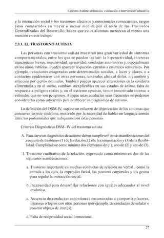 Espectro Autista: definición, evaluación e intervención educativa
27
y la interacción social y los trastornos afectivos y emocionales consecuentes, rasgos
éstos compartidos en mayor o menor medida por el resto de los Trastornos
Generalizados del Desarrollo, hacen que estos alumnos merezcan al menos una
mención en este trabajo.
2.3.1. EL TRASTORNO AUTISTA
Las personas con trastorno autista muestran una gran variedad de síntomas
comportamentales, entre los que se pueden incluir: la hiperactividad, intereses
atencionales breves, impulsividad, agresividad, conductas auto-lesivas y, especialmente
en los niños, rabietas. Pueden aparecer respuestas extrañas a estímulos sensoriales. Por
ejemplo, reacciones exageradas ante determinados sonidos, a luces y olores, o a
contactos epidérmicos con otras personas, umbrales altos al dolor, o asombro y
atracción por ciertos estímulos. También pueden aparecer alteraciones en la conducta
alimentaria y en el sueño, cambios inexplicables en sus estados de ánimo, falta de
respuesta a peligros reales y, en el extremo opuesto, temor inmotivado intenso a
estímulos que no son peligrosos. Aunque estas conductas sean frecuentes no podemos
considerarlas como suficientes para establecer un diagnóstico de autismo.
La definición del DSM-IV, supone un esfuerzo de objetivación de los síntomas que
concurren en este síndrome, motivado por la necesidad de hablar un lenguaje común
entre los profesionales que trabajamos con estas personas.
Criterios Diagnósticos DSM- IV del trastorno autista:
A. Para darse un diagnóstico de autismo deben cumplirse 6 o más manifestaciones del
conjunto de trastornos (1) de la relación, (2) de la comunicación y (3) de la flexibi-
lidad. Cumpliéndose como mínimo dos elementos de (1), uno de (2) y uno de (3).
1. Trastorno cualitativo de la relación, expresado como mínimo en dos de las
siguientes manifestaciones:
a. Trastorno importante en muchas conductas de relación no verbal , como la
mirada a los ojos, la expresión facial, las posturas corporales y los gestos
para regular la interacción social.
b. Incapacidad para desarrollar relaciones con iguales adecuadas al nivel
evolutivo.
c. Ausencia de conductas espontáneas encaminadas a compartir placeres,
intereses o logros con otras personas (por ejemplo, de conductas de señalar o
mostrar objetos de interés).
d. Falta de reciprocidad social o emocional.
 