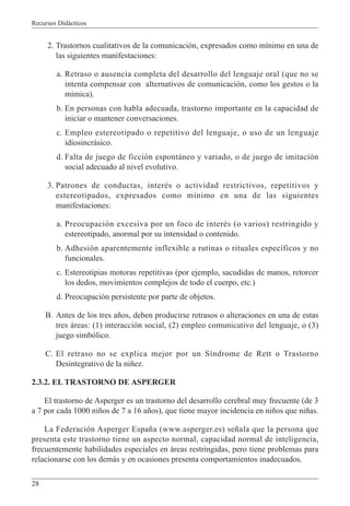 Recursos Didácticos
28
2. Trastornos cualitativos de la comunicación, expresados como mínimo en una de
las siguientes manifestaciones:
a. Retraso o ausencia completa del desarrollo del lenguaje oral (que no se
intenta compensar con alternativos de comunicación, como los gestos o la
mímica).
b. En personas con habla adecuada, trastorno importante en la capacidad de
iniciar o mantener conversaciones.
c. Empleo estereotipado o repetitivo del lenguaje, o uso de un lenguaje
idiosincrásico.
d. Falta de juego de ficción espontáneo y variado, o de juego de imitación
social adecuado al nivel evolutivo.
3. Patrones de conductas, interés o actividad restrictivos, repetitivos y
estereotipados, expresados como mínimo en una de las siguientes
manifestaciones:
a. Preocupación excesiva por un foco de interés (o varios) restringido y
estereotipado, anormal por su intensidad o contenido.
b. Adhesión aparentemente inflexible a rutinas o rituales específicos y no
funcionales.
c. Estereotipias motoras repetitivas (por ejemplo, sacudidas de manos, retorcer
los dedos, movimientos complejos de todo el cuerpo, etc.)
d. Preocupación persistente por parte de objetos.
B. Antes de los tres años, deben producirse retrasos o alteraciones en una de estas
tres áreas: (1) interacción social, (2) empleo comunicativo del lenguaje, o (3)
juego simbólico.
C. El retraso no se explica mejor por un Síndrome de Rett o Trastorno
Desintegrativo de la niñez.
2.3.2. EL TRASTORNO DE ASPERGER
El trastorno de Asperger es un trastorno del desarrollo cerebral muy frecuente (de 3
a 7 por cada 1000 niños de 7 a 16 años), que tiene mayor incidencia en niños que niñas.
La Federación Asperger España (www.asperger.es) señala que la persona que
presenta este trastorno tiene un aspecto normal, capacidad normal de inteligencia,
frecuentemente habilidades especiales en áreas restringidas, pero tiene problemas para
relacionarse con los demás y en ocasiones presenta comportamientos inadecuados.
 