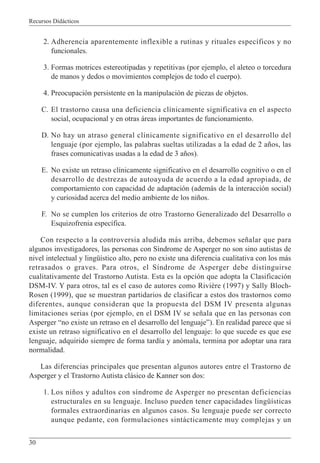 Recursos Didácticos
30
2. Adherencia aparentemente inflexible a rutinas y rituales específicos y no
funcionales.
3. Formas motrices estereotipadas y repetitivas (por ejemplo, el aleteo o torcedura
de manos y dedos o movimientos complejos de todo el cuerpo).
4. Preocupación persistente en la manipulación de piezas de objetos.
C. El trastorno causa una deficiencia clínicamente significativa en el aspecto
social, ocupacional y en otras áreas importantes de funcionamiento.
D. No hay un atraso general clínicamente significativo en el desarrollo del
lenguaje (por ejemplo, las palabras sueltas utilizadas a la edad de 2 años, las
frases comunicativas usadas a la edad de 3 años).
E. No existe un retraso clínicamente significativo en el desarrollo cognitivo o en el
desarrollo de destrezas de autoayuda de acuerdo a la edad apropiada, de
comportamiento con capacidad de adaptación (además de la interacción social)
y curiosidad acerca del medio ambiente de los niños.
F. No se cumplen los criterios de otro Trastorno Generalizado del Desarrollo o
Esquizofrenia específica.
Con respecto a la controversia aludida más arriba, debemos señalar que para
algunos investigadores, las personas con Síndrome de Asperger no son sino autistas de
nivel intelectual y lingüístico alto, pero no existe una diferencia cualitativa con los más
retrasados o graves. Para otros, el Síndrome de Asperger debe distinguirse
cualitativamente del Trastorno Autista. Esta es la opción que adopta la Clasificación
DSM-IV. Y para otros, tal es el caso de autores como Rivière (1997) y Sally Bloch-
Rosen (1999), que se muestran partidarios de clasificar a estos dos trastornos como
diferentes, aunque consideran que la propuesta del DSM IV presenta algunas
limitaciones serias (por ejemplo, en el DSM IV se señala que en las personas con
Asperger “no existe un retraso en el desarrollo del lenguaje”). En realidad parece que sí
existe un retraso significativo en el desarrollo del lenguaje: lo que sucede es que ese
lenguaje, adquirido siempre de forma tardía y anómala, termina por adoptar una rara
normalidad.
Las diferencias principales que presentan algunos autores entre el Trastorno de
Asperger y el Trastorno Autista clásico de Kanner son dos:
1. Los niños y adultos con síndrome de Asperger no presentan deficiencias
estructurales en su lenguaje. Incluso pueden tener capacidades lingüísticas
formales extraordinarias en algunos casos. Su lenguaje puede ser correcto
aunque pedante, con formulaciones sintácticamente muy complejas y un
 